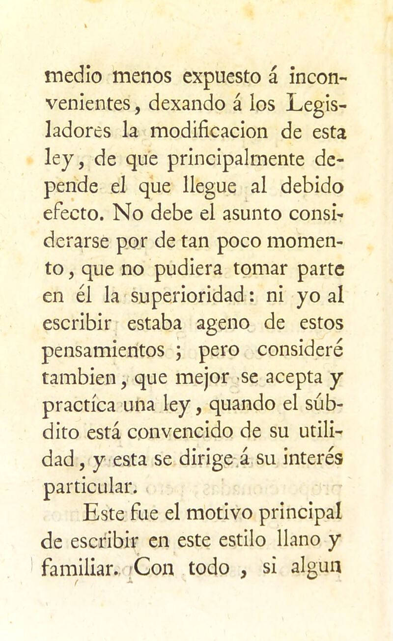 medio menos expuesto á incon- venientes , dexando á los Legis- ladores la modificación de esta ley, de que principalmente de- pende el que llegue al debido efecto. No debe el asunto consi- derarse por de tan poco momen- to , que no pudiera tomar parte en él la superioridad: ni yo al escribir estaba ageno de estos pensamientos ; pero consideré también, que mejor se acepta y practica una ley, quando el súb- dito está convencido de su utili- dad , y esta se dirige á su interés particular. Este fue el motivo principal de escribir en este estilo llano y familiar. Con todo , si algún