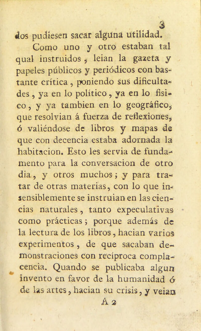 dios pudiesen sacar alguna utilidad. Como uno y otro estaban tal qual instruidos * leian la gazeta y papeles públicos y periódicos con bas- tante crítica , poniendo sus dificulta- des , ya en lo político, ya en lo físi- co , y ya también en lo geográfico, que resolvían á fuerza de reflexiones, ó valiéndose de libros y mapas de que con decencia estaba adornada la habitación. Esto les servia de funda- mento para la conversación de otro dia, y otros muchos; y para tra- tar de otras materias, con lo que in- sensiblemente se instruían en las cien- cias naturales, tanto expeculativas como prácticas ; porque además de la lectura de los libros, hacían varios experimentos , de que sacaban de- monstraciones con recíproca compla- cencia. Quando se publicaba algún invento en favor de la humanidad ó de las artes, hacían su crisis, y veiats A 2