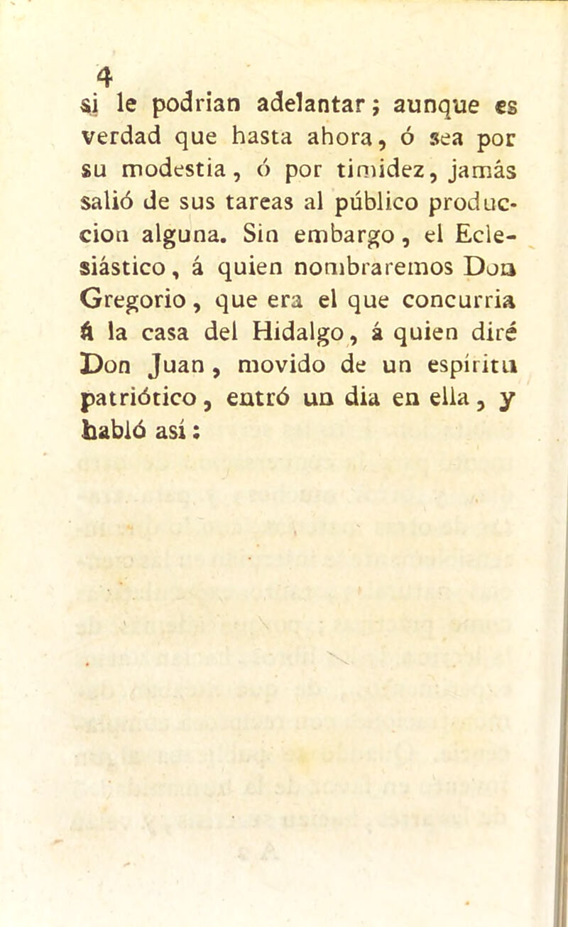 si le podrían adelantar; aunque es verdad que hasta ahora, ó sea por su modestia, ó por timidez, jamás salió de sus tareas al público produc- ción alguna. Sin embargo, el Ecle- siástico , á quien nombraremos Don Gregorio, que era el que concurría á la casa del Hidalgo, á quien diré Don Juan , movido de un espíritu patriótico, entró un dia en ella, y habló así: