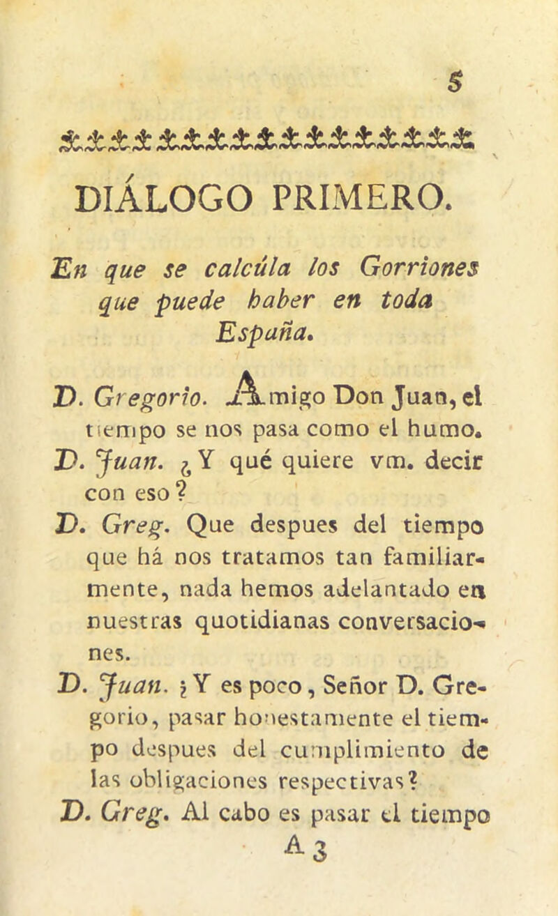 $ DIÁLOGO PRIMERO. En que se calcula los Gorriones que puede haber en toda España. P. Gr egorio. A.migo Don Juan, el tiempo se nos pasa como el humo. P. Juan. ¿ Y qué quiere vm. decir con eso? P. Greg. Que después del tiempo que há nos tratamos tan familiar- mente, nada hemos adelantado en nuestras quotidianas conversado-* nes. P. Juan, i Y es poco , Señor D. Gre- gorio, pasar honestamente el tiem- po después del cumplimiento de las obligaciones respectivas? P. Greg. Al cabo es pasar d tiempo a3