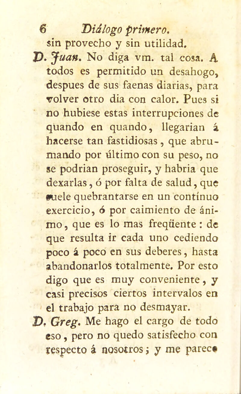 sin provecho y sin utilidad. P. Juan. No diga vm. tal cosa. A todos es permitido un desahogo, después de sus faenas diarias, para volver otro dia con calor. Pues si no hubiese estas interrupciones de quando en quando, llegarían á hacerse tan fastidiosas, que abru- mando por último con su peso, no se podrian proseguir, y habría que dexarlas, ó por falta de salud, que w.iele quebrantarse en un continuo exercicio, ó por caimiento de áni- mo, que es lo mas freqüente: de que resulta ir cada uno cediendo poco á poco en sus deberes, hasta abandonarlos totalmente. Por esto digo que es muy conveniente, y casi precisos ciertos intervalos en el trabajo para no desmayar. X). Greg. Me hago el cargo de todo eso, pero no quedo satisfecho con respecto á nosotros ¡ y me parece
