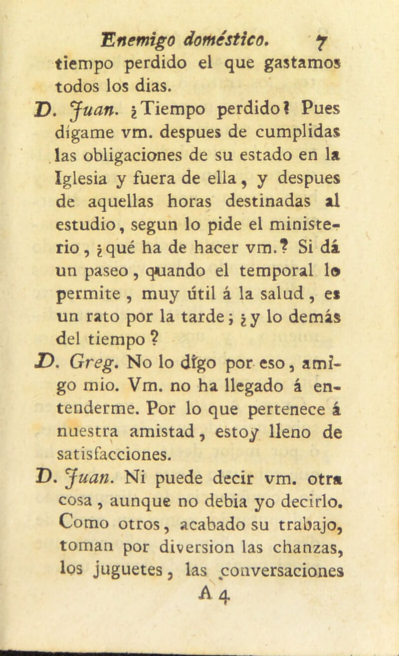 tiempo perdido el que gastamos todos los dias. D. Juan. i Tiempo perdido? Pues dígame vm. después de cumplidas las obligaciones de su estado en la Iglesia y fuera de ella, y después de aquellas horas destinadas al estudio, según lo pide el ministe- rio , i qué ha de hacer vm.? Si dá un paseo, quando el temporal lo permite , muy útil á la salud, es un rato por la tarde i ¿y lo demás del tiempo ? JD. Greg. No lo digo por eso, ami- go mió. Vm. no ha llegado á en- tenderme. Por lo que pertenece á nuestra amistad, estoy lleno de satisfacciones. D. Juan. Ni puede decir vm. otra cosa, aunque no debia yo decirlo. Como otros, acabado su trabajo, toman por diversión las chanzas, los juguetes, las conversaciones