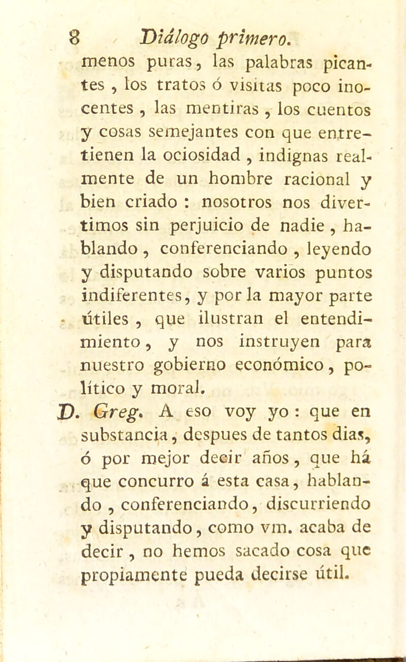 menos puras, las palabras pican- tes , los tratos ó visitas poco ino- centes , las mentiras , los cuentos y cosas semejantes con que entre- tienen la ociosidad , indignas real- mente de un hombre racional y bien criado : nosotros nos diver- timos sin perjuicio de nadie , ha- blando , conferenciando , leyendo y disputando sobre varios puntos indiferentes, y por la mayor parte - útiles , que ilustran el entendi- miento , y nos instruyen para nuestro gobierno económico, po- lítico y moral. D. Greg. A eso voy yo : que en substancia, después de tantos dias, ó por mejor decir años, que há que concurro á esta casa, hablan- do , conferenciando, discurriendo y disputando, como vm. acaba de decir , no hemos sacado cosa que propiamente pueda decirse útil.