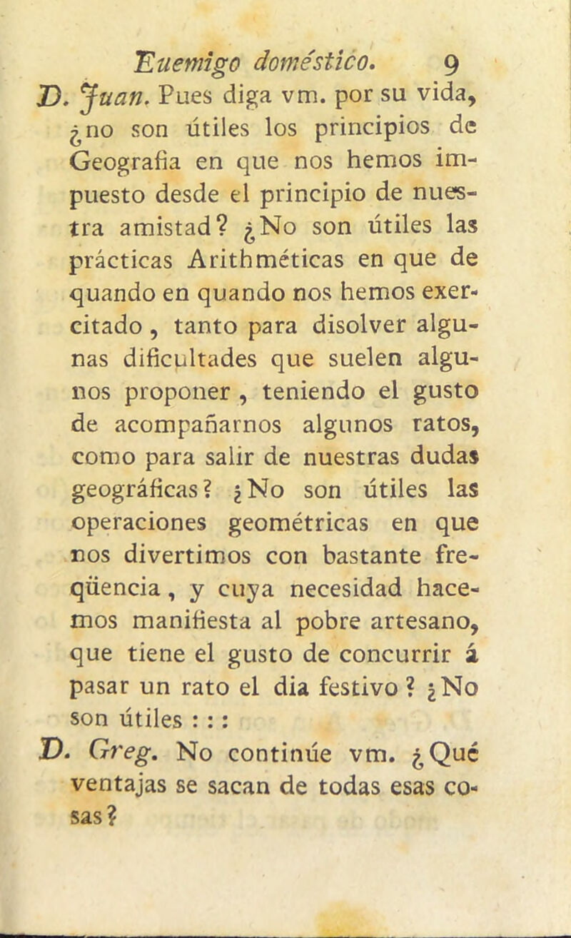 D. Juan. Pues diga vm. por su vida, ¿no son útiles los principios de Geografía en que nos hemos im- puesto desde el principio de nues- tra amistad? ¿No son útiles las prácticas Arithméticas en que de quando en quando nos hemos exer- citado , tanto para disolver algu- nas dificultades que suelen algu- nos proponer , teniendo el gusto de acompañarnos algunos ratos, como para salir de nuestras dudas geográficas? ¿No son útiles las operaciones geométricas en que nos divertimos con bastante fre- qüencia, y cuya necesidad hace- mos manifiesta ai pobre artesano, que tiene el gusto de concurrir 2 pasar un rato el dia festivo ? ¿No son útiles ::: D. Greg. No continúe vm. ¿Qué ventajas se sacan de todas esas co- sas?