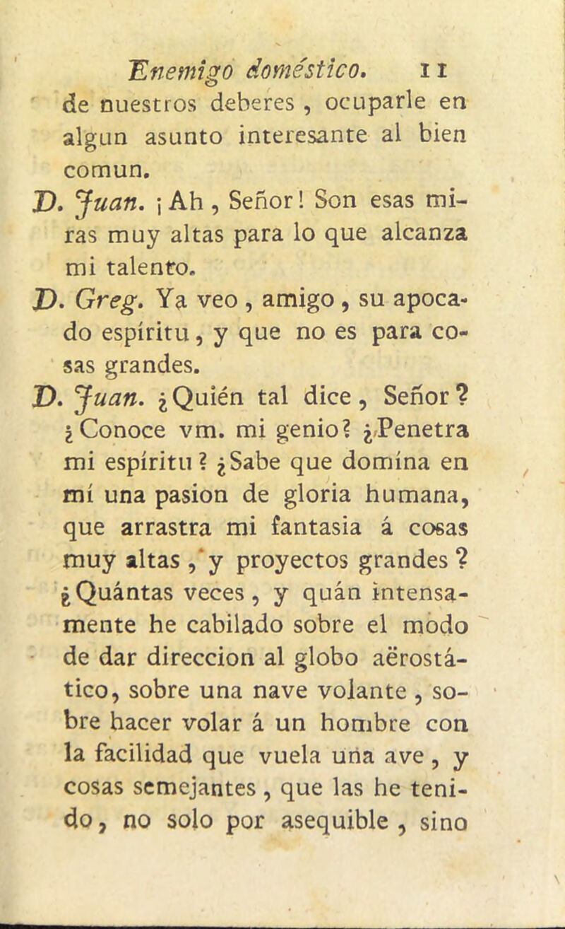 de nuestros deberes , ocuparle en algún asunto interesante al bien común. D. Juan. \ Ah, Señor! Son esas mi- ras muy altas para lo que alcanza mi talento. T>. Greg. Ya veo , amigo , su apoca- do espíritu, y que no es para co- sas grandes. D. J uan. ¿Quién tal dice, Señor? ¿Conoce vm. mi genio? ¿Penetra mi espíritu ? ¿Sabe que domina en mí una pasión de gloria humana, que arrastra mi fantasía á cosas muy altas ,‘y proyectos grandes ? ¿Quántas veces, y quán intensa- mente he cabilado sobre el modo de dar dirección al globo aerostá- tico, sobre una nave volante , so- bre hacer volar á un hombre con la facilidad que vuela una ave , y cosas semejantes, que las he teni- do, no solo por asequible, sino