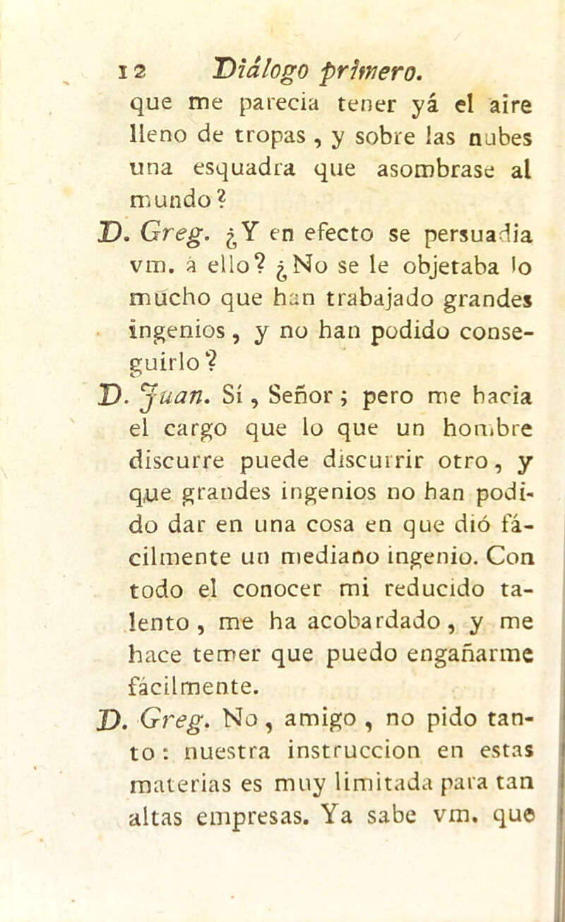 que me parecía tener yá el aire lleno de tropas , y sobre las nubes una esquadra que asombrase al mundo ? D. Greg. ¿Y en efecto se persuadía vm. á ello? ¿No se le objetaba lo mucho que han trabajado grandes ingenios, y no han podido conse- guirlo ? D. Juan. Sí, Señor; pero me hacia el cargo que lo que un hombre discurre puede discurrir otro, y que grandes ingenios no han podi- do dar en una cosa en que dió fá- cilmente un mediano ingenio. Con todo el conocer mi reducido ta- lento , me ha acobardado, y me hace temer que puedo engañarme fácilmente. D. Greg. No, amigo , no pido tan- to : nuestra instrucción en estas materias es muy limitada para tan altas empresas. Ya sabe vm. que
