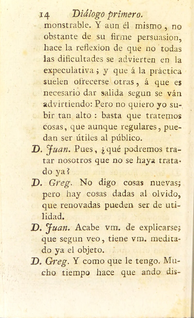monstrable. Y aun él mismo , no obstante de su firme persuasión, hace la reflexión de que no todas las dificultades se advierten en la expeculativa ; y que á la práctica suelen ofrecerse otras, á que es necesario dar salida según se ván advirtiendo: Pero no quiero yo su- bir tan alto : basta que tratemos cosas, que aunque regulares, pue- dan ser útiles al público. Z). Juan. Pues, ¿qué podremos tra- tar nosotros que no se haya trata* do ya? D. Greg. No digo cosas nuevas; pero hay cosas dadas al olvido, que renovadas pueden ser de uti- lidad. D. J uan. Acabe vm. de explicarse; que según veo, tiene vm. medita- do ya el objeto. D. Greg. Y como que le tengo. Mu- cho tiempo hace que ando dis-
