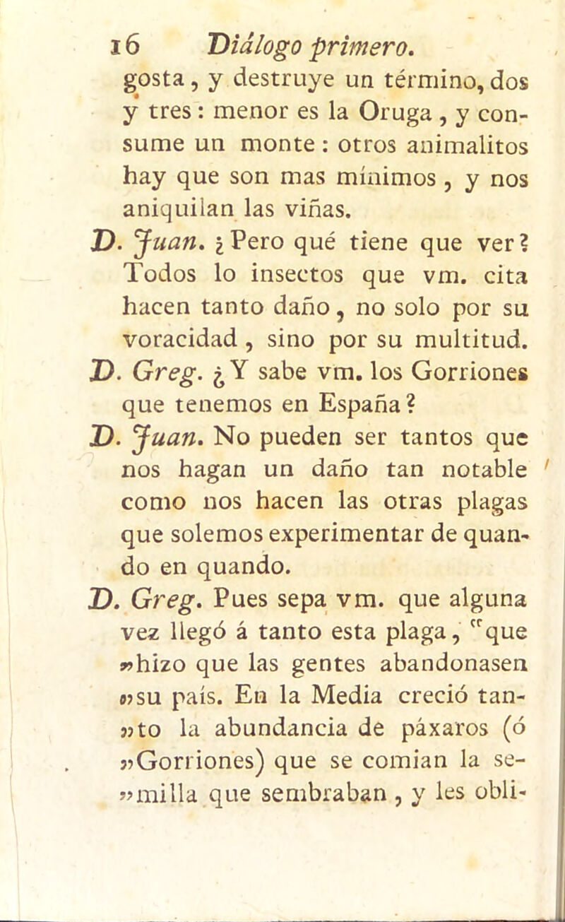 gosta, y destruye un término, dos y tres : menor es la Oruga , y con- sume un monte : otros animalitos hay que son mas mínimos , y nos aniquilan las viñas. D. Juan. ¿ Pero qué tiene que ver? Todos lo insectos que vm. cita hacen tanto daño, no solo por su voracidad, sino por su multitud. J). Greg. ¿Y sabe vm. los Gorriones que tenemos en España? D.J uan. No pueden ser tantos que nos hagan un daño tan notable como nos hacen las otras plagas que solemos experimentar de quan- do en quando. D. Greg. Pues sepa vm. que alguna vez llegó á tanto esta plaga, crque «hizo que las gentes abandonasen «su país. En la Media creció tan- 35 to la abundancia de páxaros (ó 3?Gorriones) que se comían la se- «milla que sembraban , y les obli-
