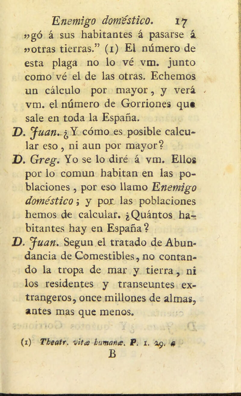 jjgó á sus habitantes á pasarse á «otras tierras.” (1) El número de esta plaga no lo vé vm. junto como vé el de las otras. Echemos un cálculo por mayor, y verá . vm. el número de Gorriones qu« sale en toda la España. D.J uan. ¿Y cómo es posible calcu- lar eso , ni aun por mayor? D. Greg. Yo se lo diré á vm. Ellos por lo común habitan en las po- blaciones , por eso llamo Enemigo doméstico; y por las poblaciones hemos de calcular. ¿Quintos ha-: hitantes hay en España? D. Juan. Según el tratado de Abun- dancia de Comestibles, no contan- do la tropa de mar y tierra, ni los residentes y transeúntes ex- trangeros, once millones de almas, antes mas que menos. (1) Tbeatr. vites humanes. P. i. 49. a B
