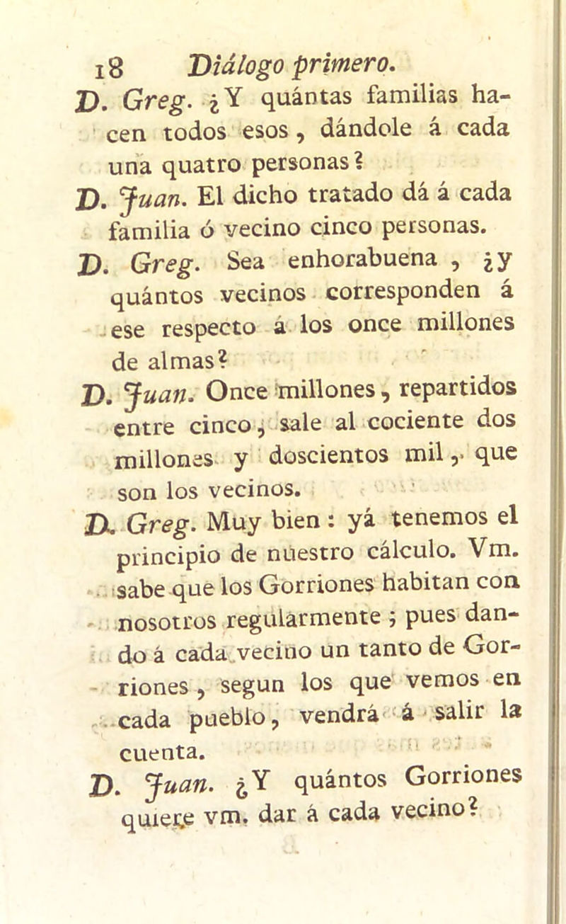 D. Greg. ¿Y quántas familias ha- cen todos esos, dándole á cada una quatro personas? D. Juan. El dicho tratado dá á cada familia ó vecino cinco personas. D. Greg. Sea enhorabuena , ¿y quántos vecinos corresponden á ese respecto a los once millones de almas? D. Juan. Once millones, repartidos entre cinco, sale al cociente dos millones y doscientos mil ,• que son los vecinos. IX Greg. Muy bien: yá tenemos el principio de nuestro cálculo. Vm. sabe que los Gorriones habitan con nosotros regularmente j pues dan- do á cada veciuo un tanto de Gor- riones , según los que vemos en cada pueblo, vendrá á salir la cuenta. D. Juan. ¿Y quántos Gorriones quiete vm. dar á cada vecino?