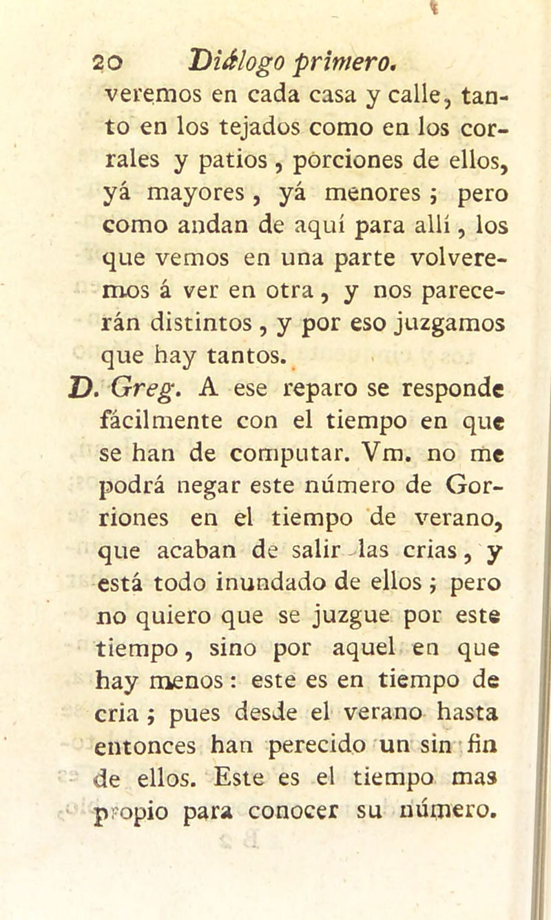 % 2 o Diálogo primero. veremos en cada casa y calle, tan- to en los tejados como en los cor- rales y patios , porciones de ellos, yá mayores , yá menores ; pero como andan de aquí para allí, los que vemos en una parte volvere- mos á ver en otra, y nos parece- rán distintos , y por eso juzgamos que hay tantos. D. Greg. A ese reparo se responde fácilmente con el tiempo en que se han de computar. Vm. no me podrá negar este número de Gor- riones en el tiempo de verano, que acaban de salir - las crias, y está todo inundado de ellos ; pero no quiero que se juzgue por este tiempo, sino por aquel en que hay menos: este es en tiempo de cria ; pues desde el verano hasta entonces han perecido un sin fin de ellos. Este es el tiempo mas propio para conocer su número.