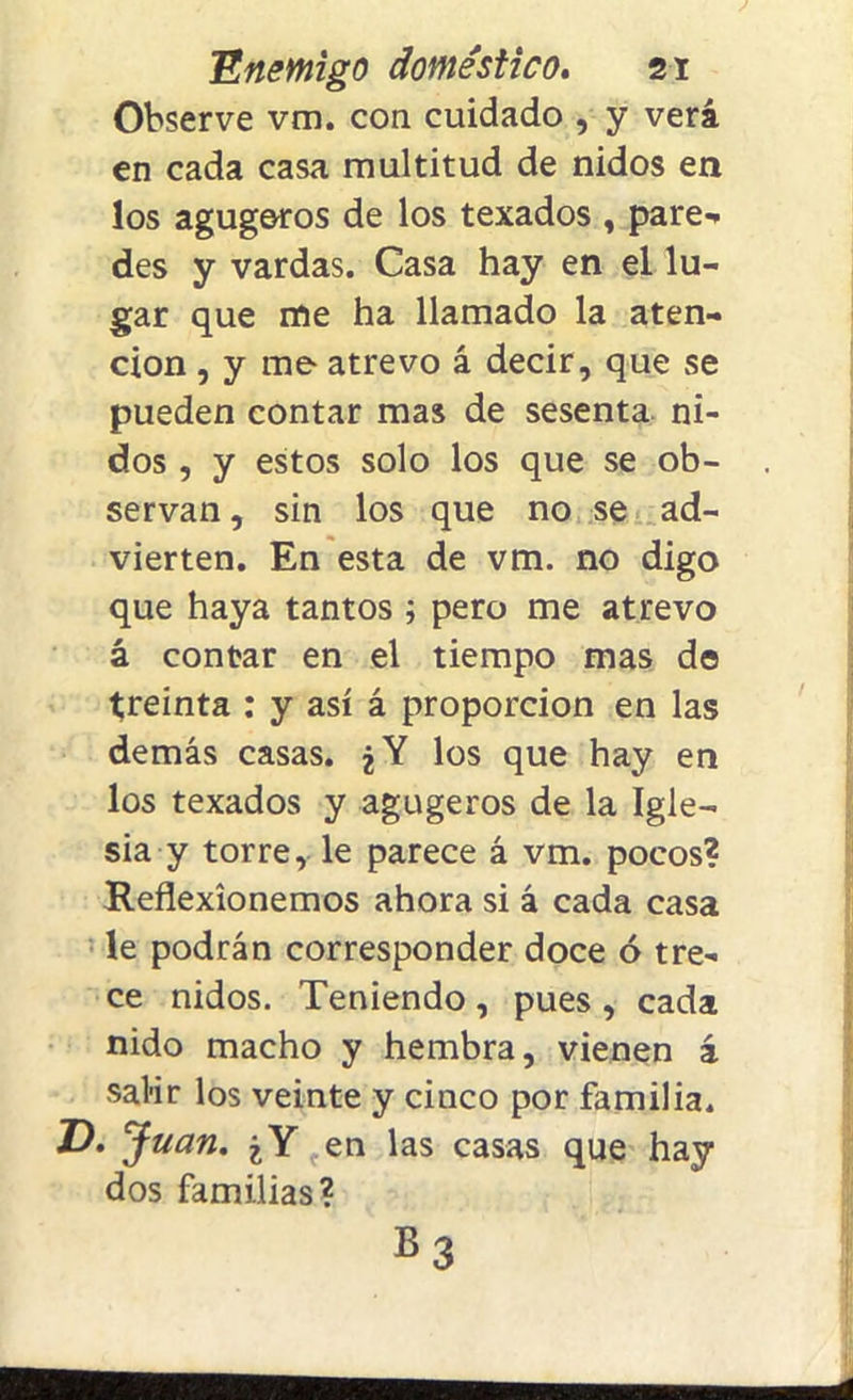 Observe vm. con cuidado , y verá en cada casa multitud de nidos en los agugoros de los texados , pare- des y vardas. Casa hay en el lu- gar que me ha llamado la aten- ción , y me atrevo á decir, que se pueden contar mas de sesenta ni- dos , y estos solo los que se ob- servan , sin los que no se ad- vierten. En esta de vm. no digo que haya tantos ; pero me atrevo á contar en el tiempo mas de treinta : y así á proporción en las demás casas. ¿Y los que hay en los texados y agugeros de la Igle- sia y torre, le parece á vm. pocos? Reflexionemos ahora si á cada casa le podrán corresponder doce ó tre- ce nidos. Teniendo , pues , cada nido macho y hembra, vienen á salir los veinte y cinco por familia. T>. Juan. ¿Y en las casas que hay dos familias? B3