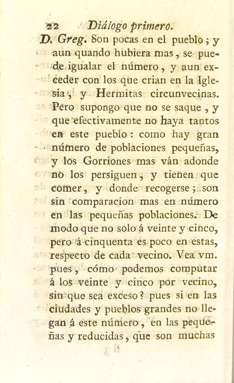ZX Greg. Son pocas en el pueblo; y aun quando hubiera mas, se pue- de igualar el número, y aun ex- ceder con los que crian en la Igle- sia y y Hermitas circunvecinas. Pero supongo que no se saque , y que efectivamente no haya tantos en este pueblo : como hay gran ■ número de poblaciones pequeñas, y los Gorriones mas ván adonde no los persiguen, y tienen que comer, y donde recogerse; son sin comparación mas en número en las pequeñas poblaciones. De modo que no solo á veinte y cinco, pero á cinquenta es poco en estas, respecto de cada vecino. Vea vm. pues, cómo' podemos computar á los veinte y cinco por vecino, sin que sea exceso ? pues si en las ciudades y pueblos grandes no lle- gan á este número , en las peque- ñas y reducidas, que son muchas
