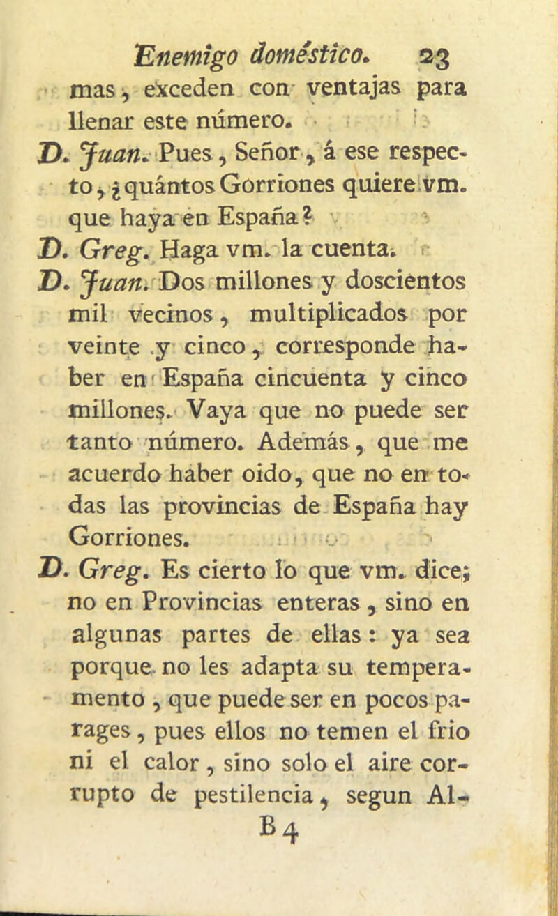 mas, exceden con ventajas para llenar este número. T>. Juan. Pues, Señor, á ese respec- to, ¿quántos Gorriones quiere vm. que haya en España? T). Greg. Haga vm. la cuenta. ZX Juan. Dos millones y doscientos mil vecinos, multiplicados por veinte y cincocorresponde ha- ber en España cincuenta y cinco millones. Vaya que no puede ser tanto número. Además, que me acuerdo haber oido, que no en to* das las provincias de España hay Gorriones. ZX Greg. Es cierto lo que vm. dice; no en Provincias enteras , sino en * algunas partes de ellas: ya sea porque, no les adapta su tempera- j¡ mentó , que puede ser en pocos pa- rages, pues ellos no temen el frió ni el calor , sino solo el aire cor- rupto de pestilencia, según Al- b4