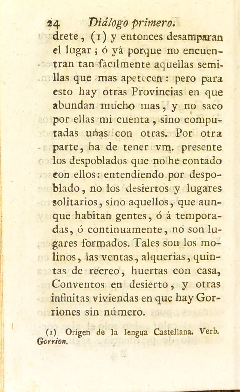 drete, (i) y entonces desamparan el lugar ; ó yá porque no encuen- tran tan fácilmente aquellas semi- llas que mas apetecen : pero para esto hay otras Provincias en que abundan mucho mas, y no saco por ellas mi cuenta, sino compu- tadas unas con otras. Por otra parte, ha de tener vm. presente los despoblados que no he contado con ellos: entendiendo por despo- blado, no los desiertos y lugares solitarios, sino aquellos, que aun- que habitan gentes, ó á tempora- das, ó continuamente, no son lu- gares formados. Tales son los mo- linos , las ventas, alquerías, quin- tas de recreo, huertas con casa, Conventos en desierto, y otras infinitas viviendas en que hay Gor- riones sin número. (i) Origen de la lengua Castellana. Verb. Gorrión.