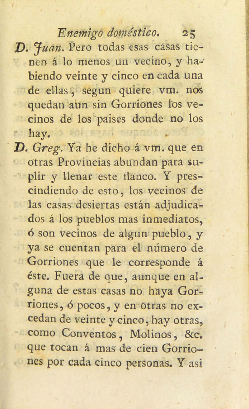 Enemigo doméstico. 25 D. J uan. Pero todas esas casas tie- nen á lo menos un vecino, y ha- biendo veinte y cinco en cada una de ellas , según quiere vm. nos quedan aun sin Gorriones los ve- cinos de los países donde no los hay. D. Greg. Ya he dicho á vm. que en otras Provincias abundan para su- plir y llenar este Hanco. Y pres- cindiendo de esto, los vecinos de las casas-desiertas están adjudica- dos á los pueblos mas inmediatos, ó son vecinos de algún pueblo, y ya se cuentan para el número de Gorriones que le corresponde á éste. Fuera de que, aunque en al- guna de estas casas no haya Gor- riones, ó pocos, y en Otras no ex- cedan de veinte y cinco, hay otras, como Conventos, Molinos, &c. que tocan á mas de cien Gorrio- nes por cada cinco personas. Y asi