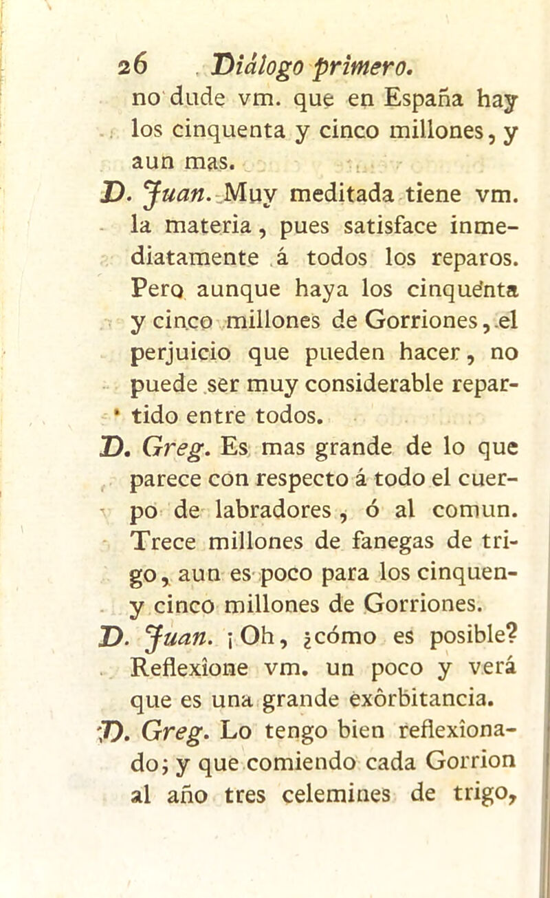 no dude vm. que en España hay los cinquenta y cinco millones, y aun mas. D. J uan. Muy meditada tiene vm. la materia, pues satisface inme- diatamente á todos los reparos. Pero aunque haya los cinquefnta y cinco millones de Gorriones, el perjuicio que pueden hacer, no puede ser muy considerable repar- * tido entre todos. D. Greg. Es mas grande de lo que parece con respecto á todo el cuer- po de labradores , ó al común. Trece millones de fanegas de tri- go, aun es poco para los cinquen- y cinco millones de Gorriones. D. J uan. ¡Oh, ¿cómo es posible? Reflexione vm. un poco y verá que es una grande exorbitancia. D. Greg. Lo tengo bien reflexiona- do; y que comiendo cada Gorrión al año tres celemines de trigo.
