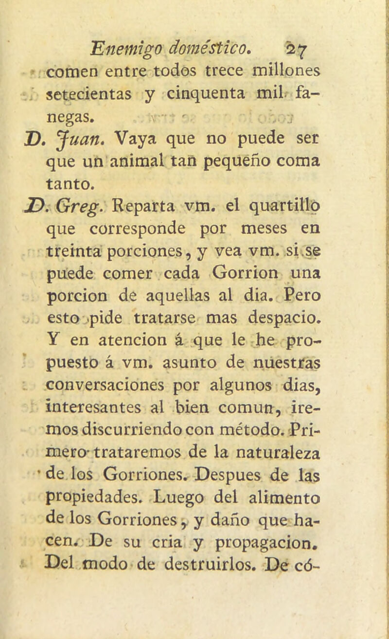 comen entre todos trece millones setecientas y cinquenta mil. fa- negas. V- r -J D. J uan. Vaya que no puede ser que un animal tan pequeño coma tanto. JD. Greg. Reparta vm. el quartillo que corresponde por meses en treinta porciones, y vea vm. si.se puede comer cada Gorrión una porción de aquellas al dia. Pero esto pide tratarse mas despacio. Y en atención á que le he pro- puesto á vm. asunto de nuestras conversaciones por algunos dias, interesantes al bien común, ire- mos discurriendo con método. Pri- mero-trataremos de la naturaleza • de los Gorriones. Después de las propiedades. Luego del alimento de los Gorriones, y daño que ha- cen. De su cria y propagación. Del modo de destruirlos. De có-