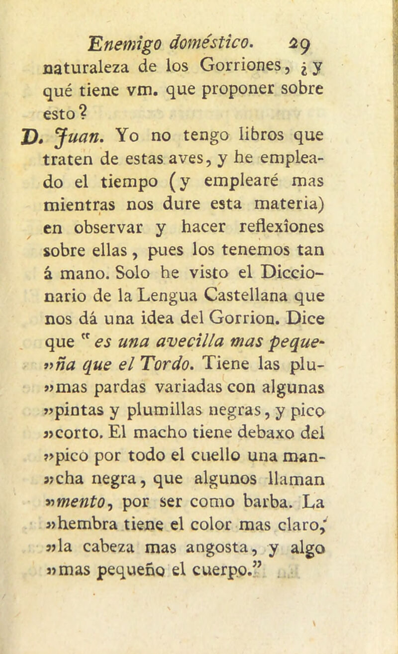 naturaleza de los Gorriones, ¿y qué tiene vm. que proponer sobre esto? D. Juan. Yo no tengo libros que traten de estas aves, y he emplea- do el tiempo (y emplearé mas mientras nos dure esta materia) en observar y hacer reflexiones sobre ellas, pues los tenemos tan á mano. Solo he visto el Diccio- nario de la Lengua Castellana que nos dá una idea del Gorrión. Dice que cc es una avecilla mas peque- f’ña que el Tordo. Tiene las plu- »mas pardas variadas con algunas »pintas y plumillas negras, y pico 3>corto. El macho tiene debaxo del ?>pico por todo el cuello una man- sjcha negra, que algunos llaman amento, por ser como barba. La hembra tiene el color mas claro/ jjla cabeza mas angosta, y algo s> mas pequeño el cuerpo.”