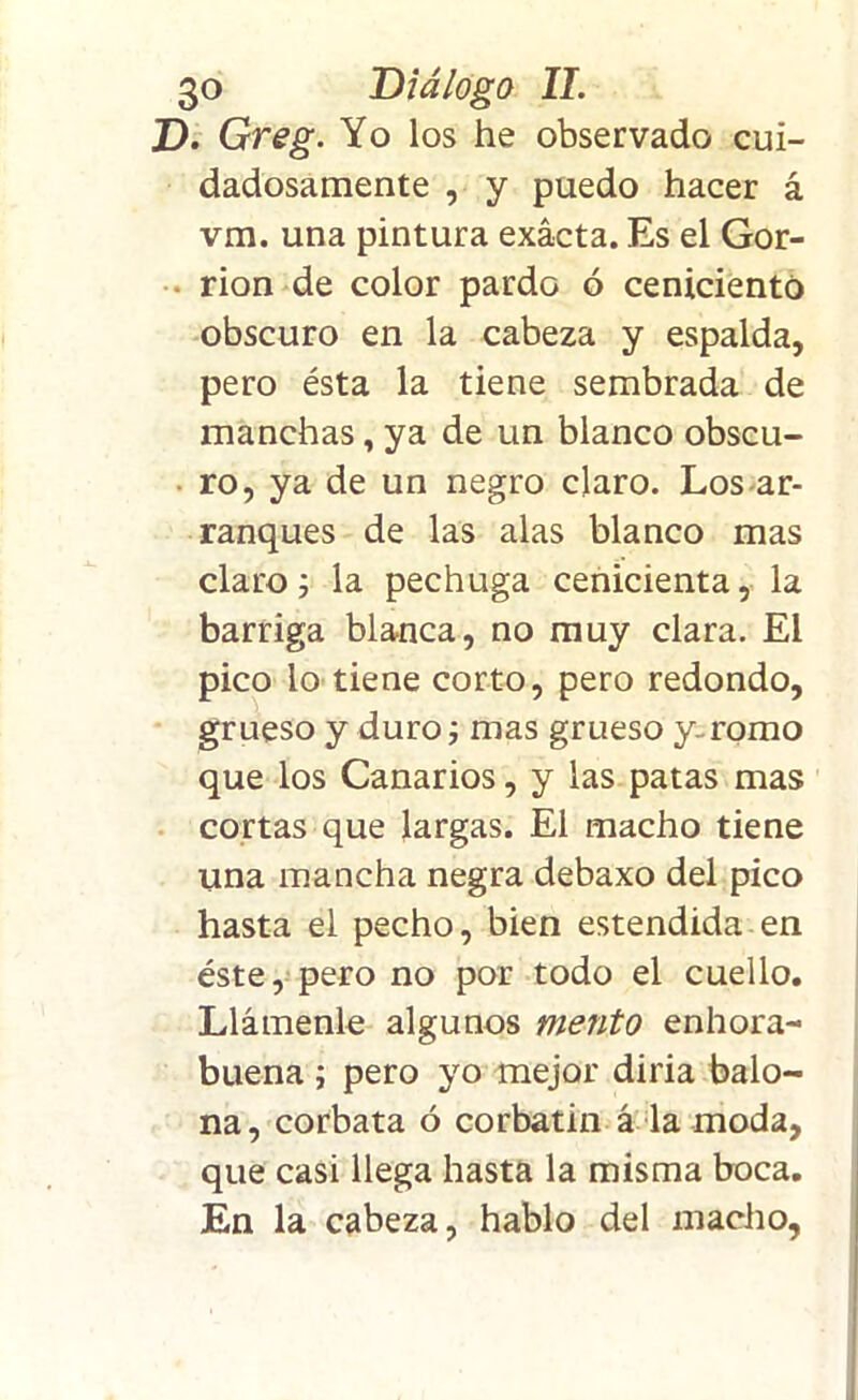 D. Greg. Yo los he observado cui- dadosamente , y puedo hacer á vm. una pintura exacta. Es el Gor- rión de color pardo ó ceniciento obscuro en la cabeza y espalda, pero ésta la tiene sembrada de manchas, ya de un blanco obscu- • ro, ya de un negro claro. Los ar- ranques de las alas blanco mas claro; la pechuga cenicienta, la barriga blanca, no muy clara. El pico lo tiene corto, pero redondo, grueso y duro; mas grueso y-romo que los Canarios, y las patas mas cortas que largas. El macho tiene una mancha negra debaxo del pico hasta el pecho, bien estendida en éste, pero no por todo el cuello. Llámenle algunos mentó enhora- buena ; pero yo mejor diría balo- na, corbata ó corbatin á la moda, que casi llega hasta la misma boca. En la cabeza, hablo del macho,