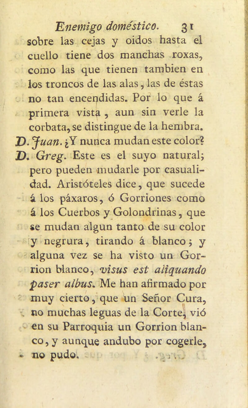 sobre las cejas y oidos hasta el cuello tiene dos manchas roxas, como las que tienen también en los troncos de las alas, las de éstas no tan encendidas. Por lo que á primera vista , aun sin verle la corbata, se distingue de la hembra. D.J uan. ¿Y nuhca mudan este color? D. Greg. Este es el suyo natural; pero pueden mudarle por casuali- dad. Aristóteles dice, que sucede á. los páxaros, ó Gorriones como á los Cuerbos y Golondrinas, que se mudan algún tanto de su color y negrura, tirando á blanco; y alguna vez se ha visto un Gor- rión blanco, visus est aitquando paser albus. Me han afirmado por muy cierto, que un Señor Cura, no muchas leguas de la Corte, vió en su Parroquia un Gorrión blan- co, y aunque andubo por cogerle, • no pudo. . . ri .