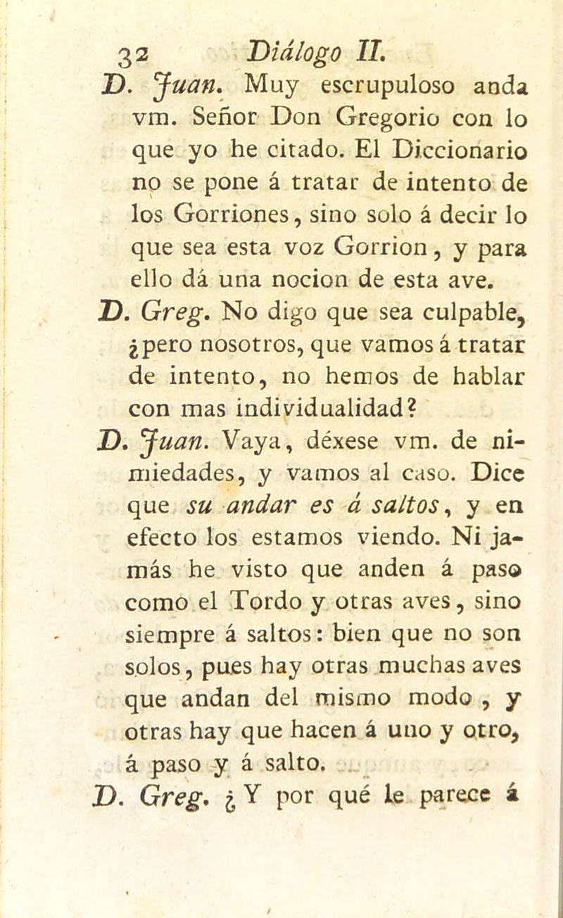 D. Juan. Muy escrupuloso anda vm. Señor Don Gregorio con lo que yo he citado. El Diccionario no se pone á tratar de intento de los Gorriones, sino solo á decir lo que sea esta voz Gorrión, y para ello dá una nocion de esta ave. D. Greg. No digo que sea culpable, ¿pero nosotros, que vamos á tratar de intento, no hemos de hablar con mas individualidad? D. J uan. Vaya, déxese vm. de ni- miedades, y vamos al caso. Dice que su andar es á saltos, y en efecto los estamos viendo. Ni ja- más he visto que anden á paso como el Tordo y otras aves, sino siempre á saltos: bien que no son solos, pues hay otras muchas aves que andan del mismo modo , y otras hay que hacen á uno y otro, á paso y á salto. J). Greg. ¿ Y por qué le parece á