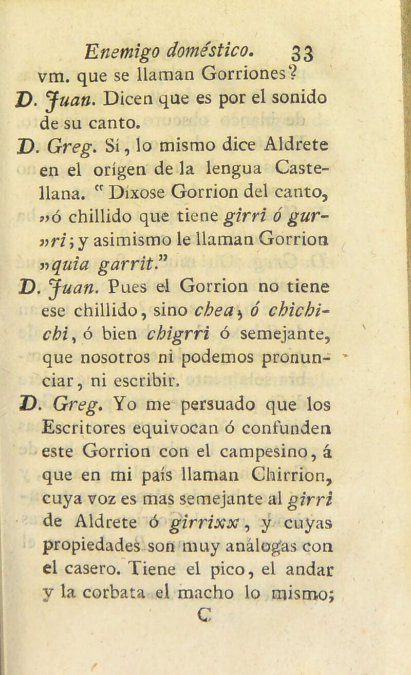 vm. que se llaman Gorriones? V. Juan. Dicen que es por el sonido de su canto. D. Greg. Sí, lo mismo dice Aldrete en el origen de la lengua Caste- llana.  Dixose Gorrión del canto, »ó chillido que tiene girri ó gur- »ri ; y asimismo le llaman Gorrión »quia garrit.” D. J uan. Pues el Gorrión no tiene ese chillido, sino chea>> ó chichi- chi, ó bien chigrri ó semejante, que nosotros ni podemos pronun- ~ ciar, ni escribir. D. Greg. Yo me persuado que los Escritores equivocan ó confunden este Gorrión con el campesino, á que en mi país llaman Chirrión, cuya voz es mas semejante al girri de Aldrete ó girrixx, y cuyas propiedades son muy análogas con el casero. Tiene el pico, el andar y la corbata el macho lo mismo; C
