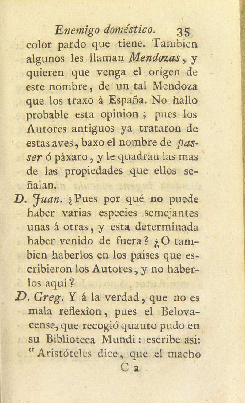 color pardo que tiene. También algunos les llaman Mendosas, y quieren que venga el origen de este nombre, de un tal Mendoza que los traxo á España. No hallo probable esta opinión ; pues los Autores antiguos ya trataron de estas aves, baxo el nombre de pas- ser ó páxaro, y le quadran las mas de las propiedades que ellos se- ñalan. D. Juan. ¿Pues por qué no puede haber varias especies semejantes unas á otras, y esta determinada haber venido de fuera? ¿O tam- bién haberlos en los paises que es- cribieron los Autores, y no haber- los aquí? jD. Greg. Y á la verdad, que no es mala reflexión, pues el Belova- cense, que recogió quanto pudo en su Biblioteca Mundi: escribe asi: Aristóteles dice, que el macho G 2