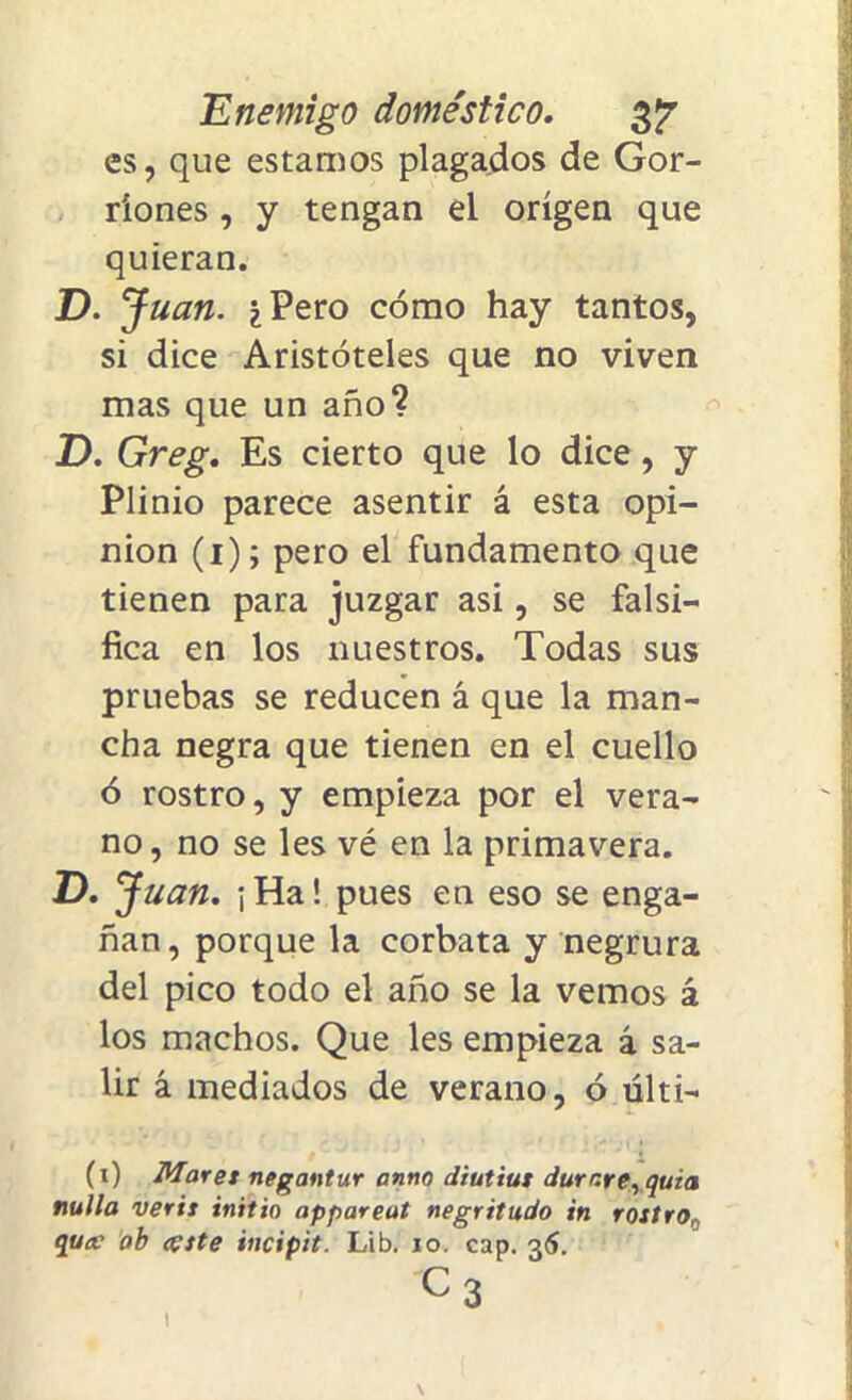 es, que estamos plagados de Gor- riones , y tengan el origen que quieran. D. J uan. ¿Pero cómo hay tantos, si dice Aristóteles que no viven mas que un año? D. Greg. Es cierto que lo dice, y Plinio parece asentir á esta opi- nión (i); pero el fundamento que tienen para juzgar asi, se falsi- fica en los nuestros. Todas sus pruebas se reducen á que la man- cha negra que tienen en el cuello ó rostro, y empieza por el vera- no, no se les vé en la primavera. D. Juan. ¡Ha! pues en eso se enga- ñan, porque la corbata y negrura del pico todo el año se la vemos á los machos. Que les empieza á sa- lir á mediados de verano, ó últi- (i) Mares negantur atino diutius durare, quia nulla veris initio appareut negritudo in rostro, qucc ab teste incipit. Lib. io. cap. 36. c3