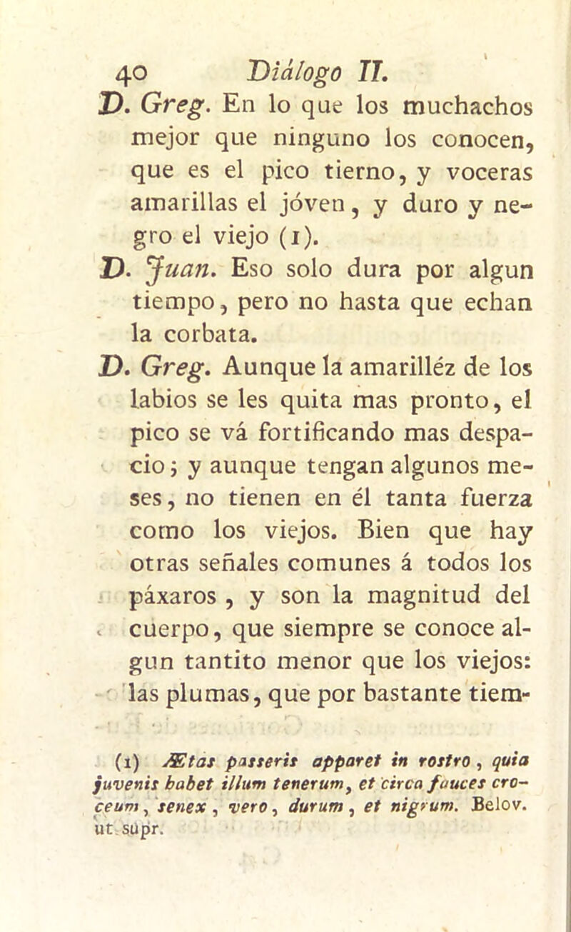 D. Greg. En lo que los muchachos mejor que ninguno los conocen, que es el pico tierno, y voceras amarillas el joven, y duro y ne- gro el viejo (i). D. Juan. Eso solo dura por algún tiempo, pero no hasta que echan la corbata. D. Greg. Aunque la amarilléz de los labios se les quita mas pronto, el pico se vá fortificando mas despa- cio i y aunque tengan algunos me- ses , no tienen en él tanta fuerza como los viejos. Bien que hay otras señales comunes á todos los páxaros , y son la magnitud del cuerpo, que siempre se conoce al- gún tantito menor que los viejos: las plumas, que por bastante tiem- (i) j&tat pasterit apparet in rottro , quia juvenil babet illum tenerum, et circa fauces cro- ceum, senex , vero, durum , et nigrum. Belov. ut súpr.