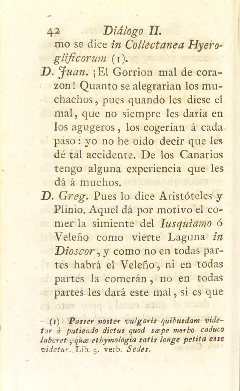 mo se dice in Collectanea Hyero- glificorinn (i). D. J lian. | El Gorrión mal de cora- zón ! Quanto se alegrarían los mu- chachos, pues quando les diese el mal, que no siempre les daría en los agugeros, los cogerían á cada paso: yo no he oido decir que les dé tal accidente. De los Canarios tengo alguna experiencia que les dá á muchos. D. Greg. Pues lo dice Aristóteles y Plinio. Aquel dá por motivo el co- mer la simiente del lusquiamo ó Veleño como vierte Laguna in Dioscor, y como no en todas par- tes habrá el Veleño, ni en todas partes la comerán , no en todas partes les dará este mal, si es que < i ) j?0' i ) ' • (i) Paster noster vulgaris quibusdam <vide- tur á patiendo dictus quod scepe morbo caduco laboret, qíice etbymologia satis longe petita este videtur. Lib. verb. Sedes.