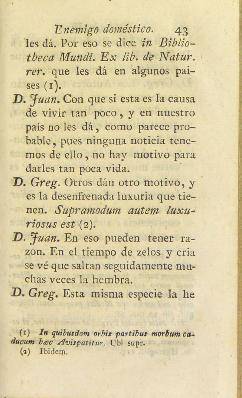 les dá. Por eso se dice in Biblio- tbeca Mundi. Ex lib. de Natur. rer. que les dá en algunos paí- ses (1). D. Juan. Con que sí esta es la causa de vivir tan poco, y en nuestro país no les dá, como parece pro- bable, pues ninguna noticia tene- mos de ello, no hay motivo para darles tan poca vida. D. Greg. Otros dán otro motivo, y es la desenfrenada luxuria que tie- nen. Supramodum autem luxu- rio sus est (2). D. Juan. En eso pueden tener ra- zón. En el tiempo de zelos y cria se vé que saltan seguidamente mu- chas veces la hembra. D. Greg. Esta misma especie la he (1) In quibutdnnt orbit partibut morbum ca~ ducum hac slvitpatilur. Ubi supr. (a) Ibidem.