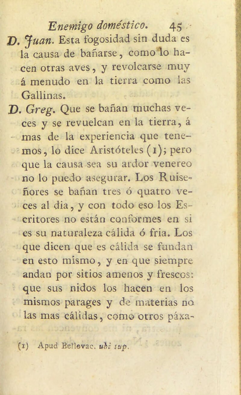 D. Juan. Esta fogosidad sin duda es la causa de bañarse, como lo ha- cen otras aves, y revolcarse muy á menudo en la tierra como las Gallinas. D. Greg. Que se bañan muchas ve- ces y se revuelcan en la tierra, á mas de la experiencia que tene- mos, lo dice Aristóteles (1); pero que la causa sea su ardor vene reo no lo puedo asegurar. Los Ruise- ñores se bañan tres ó quatro ve- ces al dia, y con todo eso los Es- critores no están conformes en si es su naturaleza cálida ó fria. Los que dicen que es cálida se fundan en esto mismo, y en que siempre andan por sitios amenos y frescos: que sus nidos los hacen en los mismos parages y de materias no las mas cálidas, como otros páxa- (x) Apud Beílovac. ubi sup.