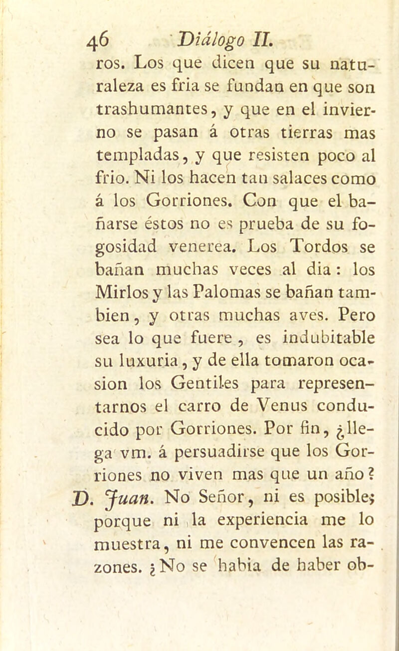 ros. Los que dicen que su natu- raleza es fría se fundan en que son trashumantes, y que en el invier- no se pasan á otras tierras mas templadas, y que resisten poco al frió. Ni los hacen tan salaces como á los Gorriones. Con que el ba- ñarse éstos no es prueba de su fo- gosidad venerea. Los Tordos se bañan muchas veces al dia : los Mirlos y las Palomas se bañan tam- bién , y otras muchas aves. Pero sea lo que fuere , es indubitable su luxuria, y de ella tomaron oca- sión los Gentiles para represen- tarnos el carro de Venus condu- cido por Gorriones. Por fin, ¿lle- ga vm. á persuadirse que los Gor- riones no viven mas que un año? D. Juan. No Señor, ni es posible* porque ni la experiencia me lo muestra, ni me convencen las ra- zones. ¿No se había de haber ob-