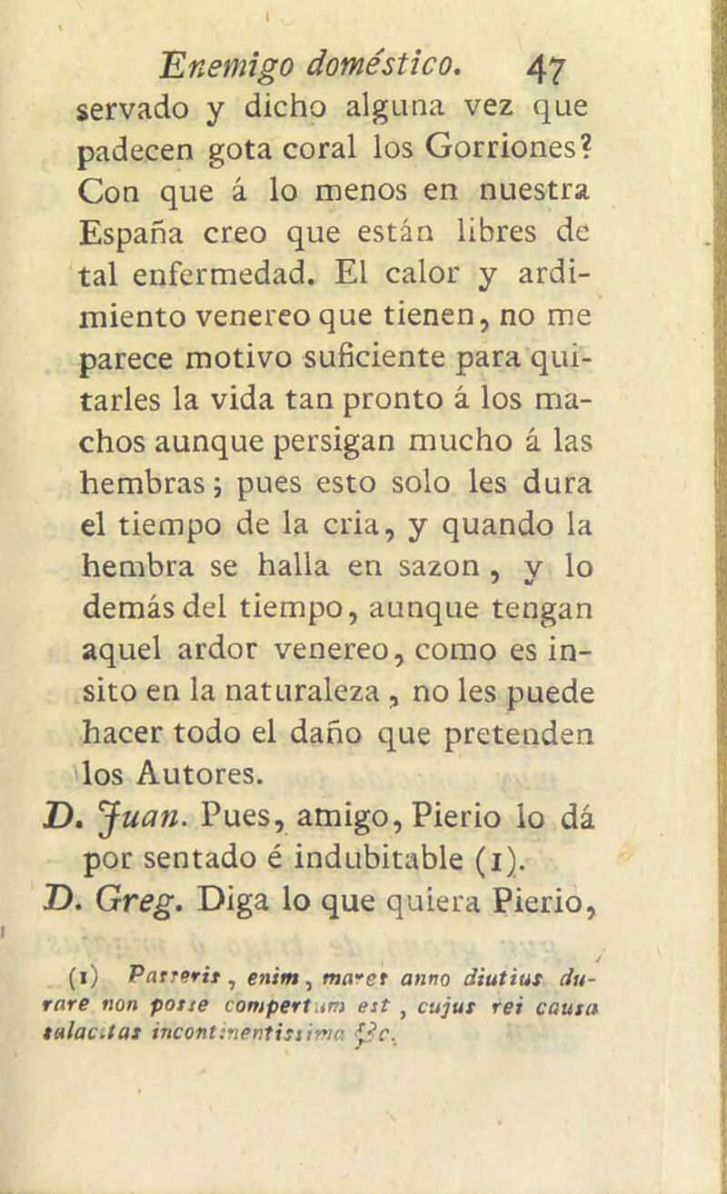 Enemigo doméstico. 47 servado y dicho alguna vez que padecen gota coral los Gorriones? Con que á lo menos en nuestra España creo que están libres de tal enfermedad. El calor y ardi- miento venereo que tienen, no me parece motivo suficiente para qui- tarles la vida tan pronto á los ma- chos aunque persigan mucho á las hembras; pues esto solo les dura el tiempo de la cria, y quando la hembra se halla en sazón , v lo demás del tiempo, aunque tengan aquel ardor venereo, como es in- sito en la naturaleza , no les puede hacer todo el daño que pretenden los Autores. D. Juan. Pues, amigo, Pierio lo dá por sentado é indubitable (1). D. Greg. Diga lo que quiera Pierio, (1) Parrerit, enim, maret anno diutius du- rare non pone compertum est , cujut rei cauta tulac.tas incontinenti!tima í¿c.