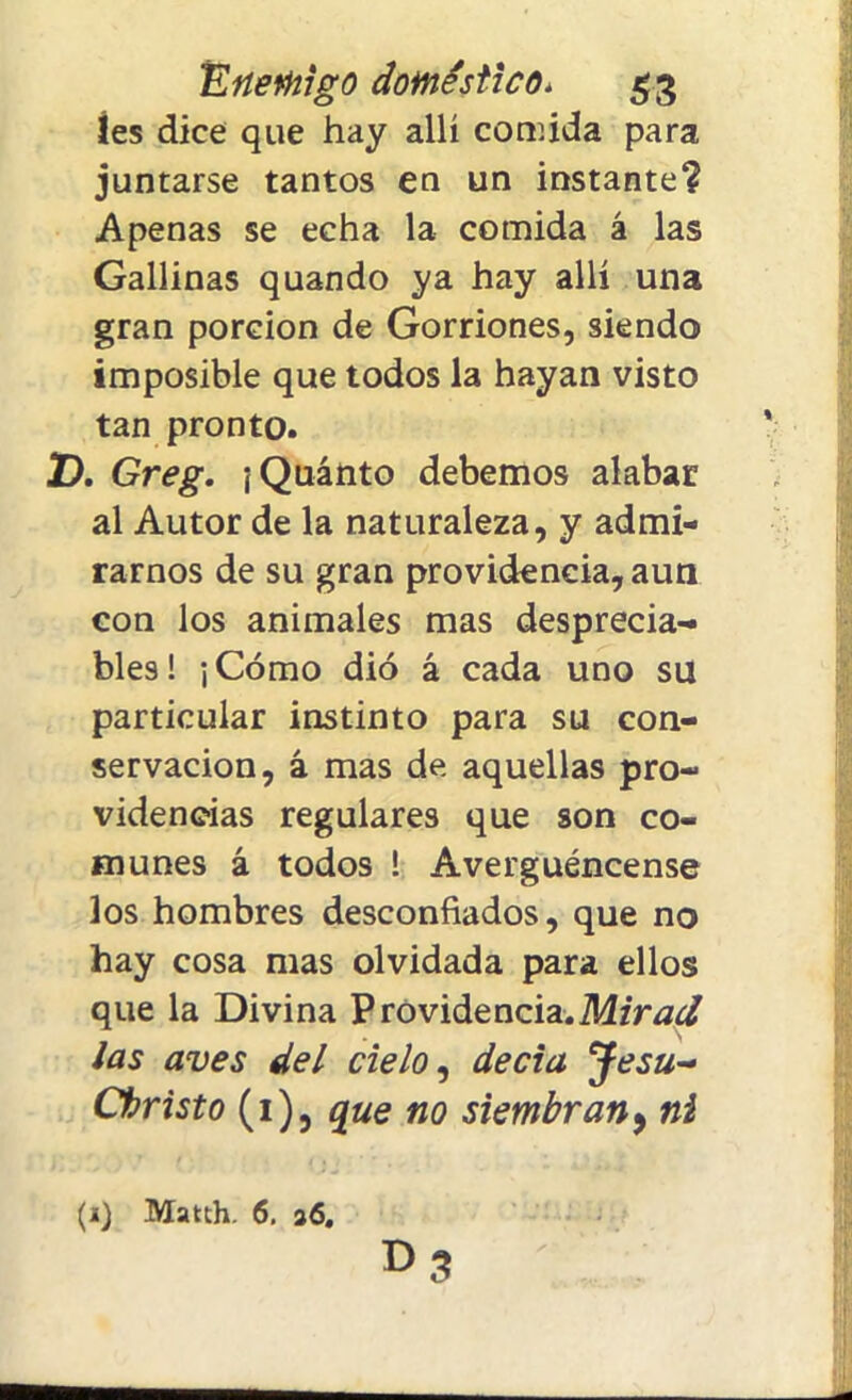íes dice que hay allí comida para juntarse tantos en un instante? Apenas se echa la comida á las Gallinas quando ya hay allí una gran porción de Gorriones, siendo imposible que todos la hayan visto tan pronto. D. Greg. ¡Quinto debemos alaban al Autor de la naturaleza, y admi- rarnos de su gran providencia, aun con los animales mas desprecia- bles! ¡Cómo dio á cada uno su particular instinto para su con- servación, i mas de aquellas pro- videncias regulares que son co- munes á todos ! Avergüéncense los hombres desconfiados, que no hay cosa mas olvidada para ellos que la Divina Providencia.MzVtf¿/ ¡as aves del cielo, decía Jesu~ Christo (i), que no siembran, ni (i) Match. 6. 26. r>3