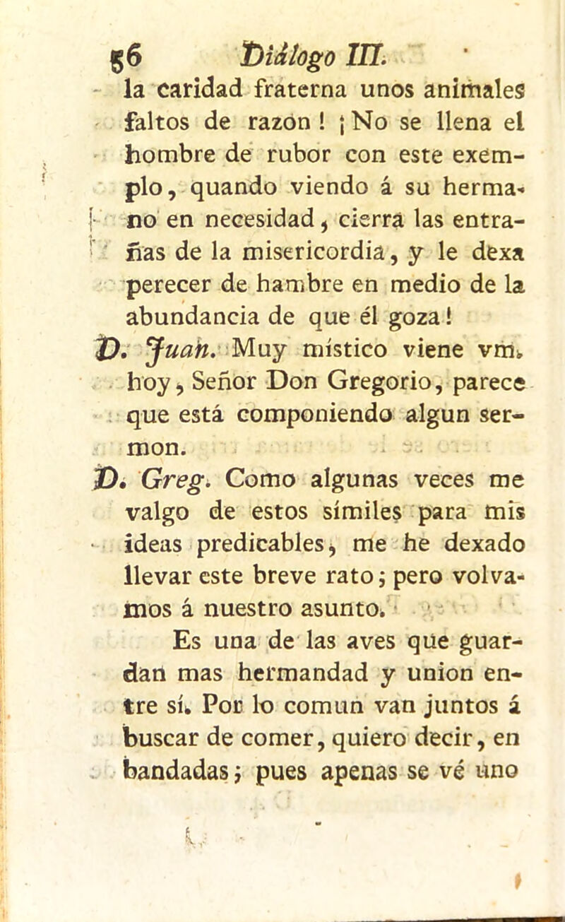 la caridad fraterna unos animales faltos de razón ! {No se llena el hombre de rubor con este exem- plo, quando viendo á su herma» {•- no en necesidad , cierra las entra- ■» has de la misericordia, y le dexa perecer de hambre en medio de la abundancia de que él goza! t). Juan. Muy místico viene vm¡, hoy-, Señor Don Gregorio, parece que está componiendo algún ser- món. t), Greg. Como algunas veces me valgo de estos símiles para mis ideas predicables * me he dexado llevar este breve rato; pero volva- mos á nuestro asunto* Es una de las aves que guar- dan mas hermandad y unión en- tre sí* Por lo común van juntos á buscar de comer, quiero decir, en bandadas; pues apenas se vé uno