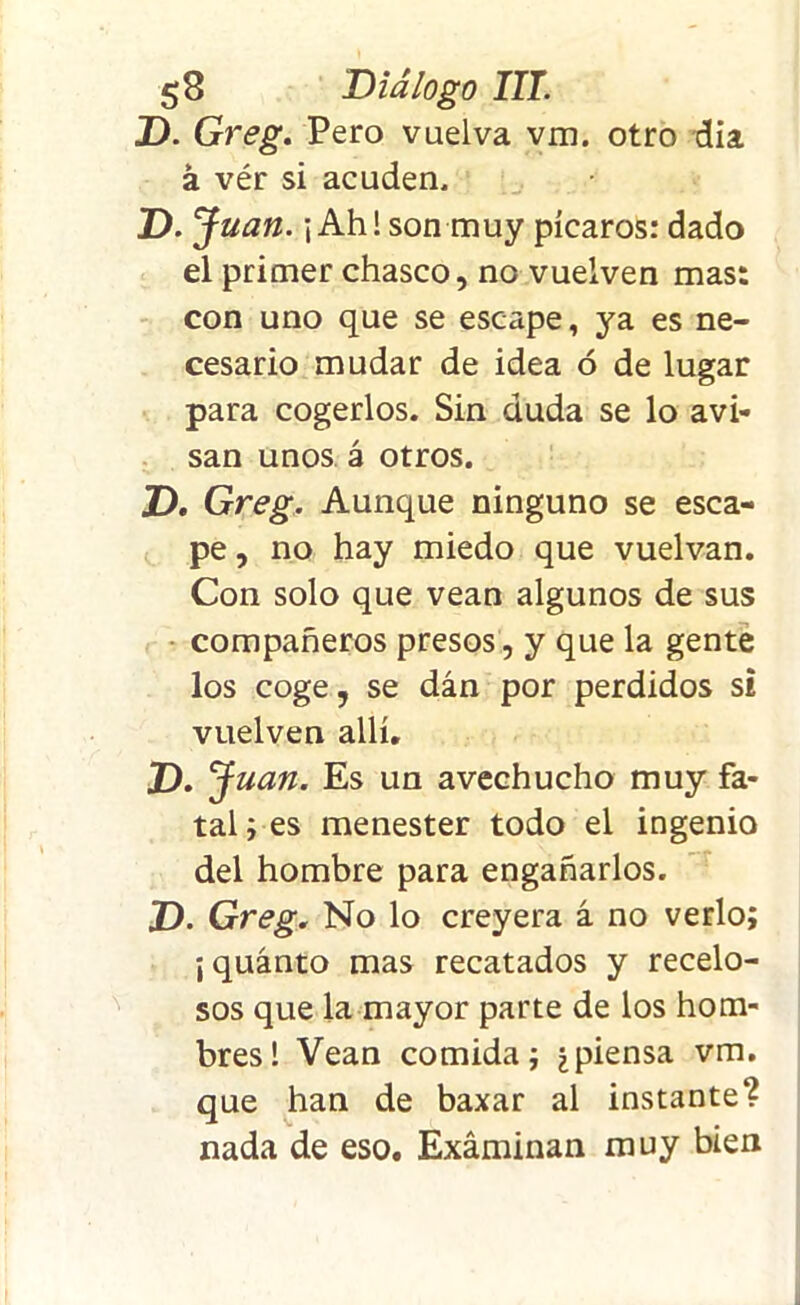 D. Greg. Pero vuelva vm. otro día á vér si acuden. D. Juan. ¡ Ahí son muy picaros: dado el primer chasco, no vuelven mas: con uno que se escape, ya es ne- cesario mudar de idea ó de lugar para cogerlos. Sin duda se lo avi- san unos á otros. T>. Greg, Aunque ninguno se esca- pe , no hay miedo que vuelvan. Con solo que vean algunos de sus compañeros presos, y que la gente los coge, se dán por perdidos si vuelven allí. Z>. J uan. Es un avechucho muy fa- tal ; es menester todo el ingenio del hombre para engañarlos. D. Greg. No lo creyera á no verlo; ¡ quánto mas recatados y recelo- sos que la mayor parte de los hom- bres! Vean comida; ¿piensa vm. que han de baxar al instante? nada de eso. Examinan muy bien