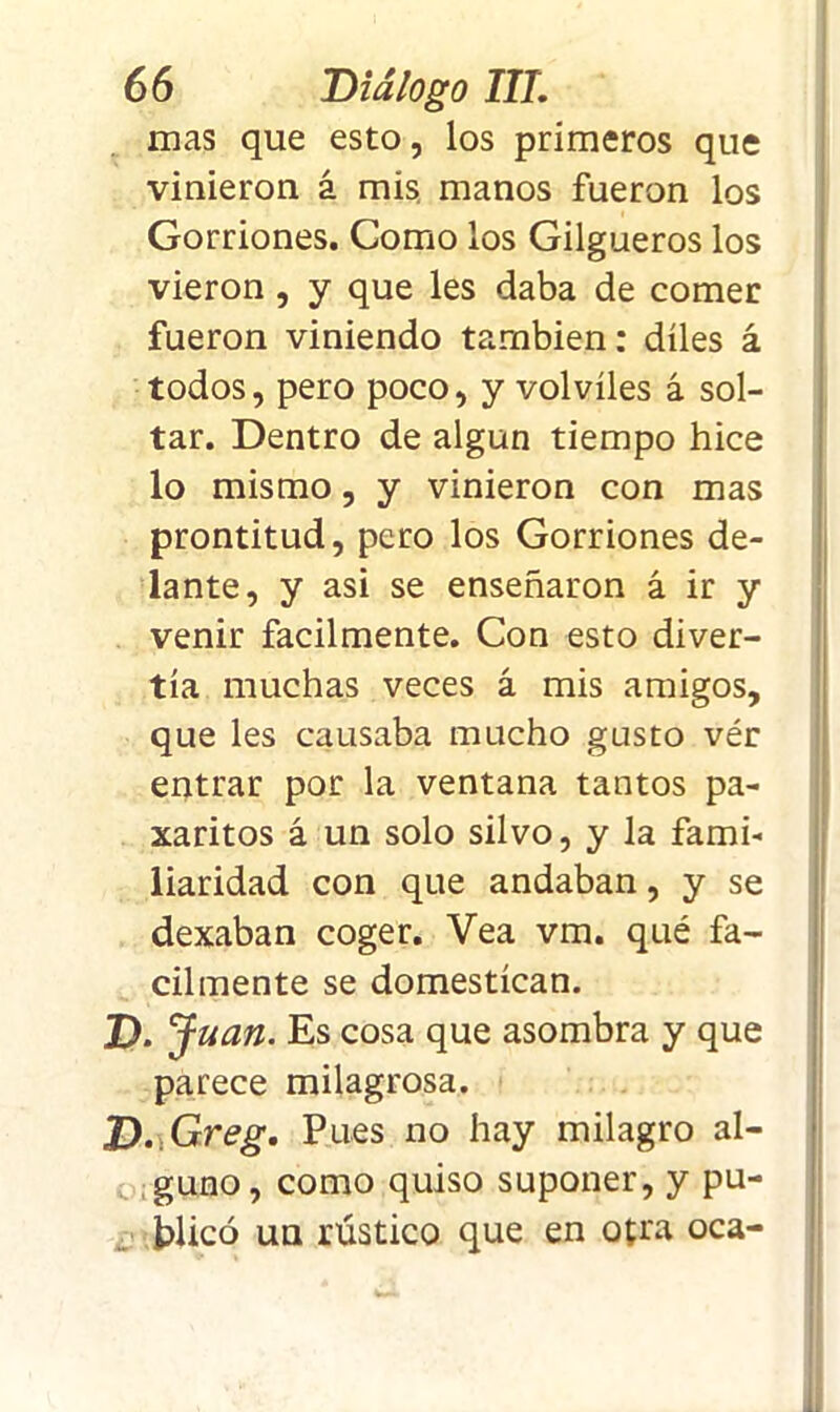 mas que esto, los primeros que vinieron á mis manos fueron los Gorriones. Como los Gilgueros los vieron , y que les daba de comer fueron viniendo también: díles á todos, pero poco, y volviles á sol- tar. Dentro de algún tiempo hice lo mismo, y vinieron con mas prontitud, pero los Gorriones de- lante, y asi se enseñaron á ir y venir fácilmente. Con esto diver- tía muchas veces á mis amigos, que les causaba mucho gusto vér entrar por la ventana tantos pa- xaritos á un solo silvo, y la fami- liaridad con que andaban, y se dexaban coger. Vea vm. qué fá- cilmente se domestican. D. Juan. Es cosa que asombra y que parece milagrosa. D.Greg. Pues no hay milagro al- guno, como quiso suponer, y pu- blicó un rústico que en otra oca-