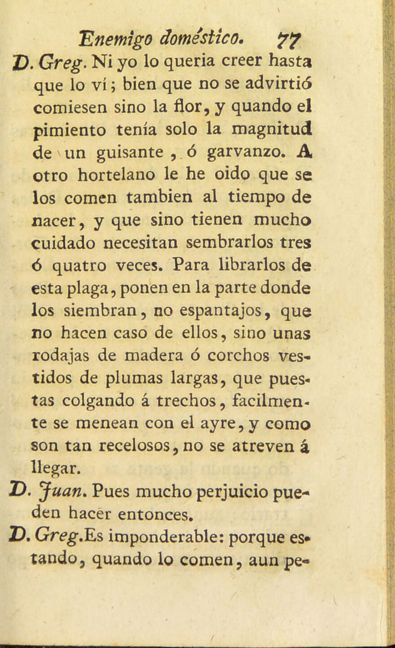 D. Greg. Ni yo lo quería creer hasta que lo vi; bien que no se advirtió comiesen sino la flor, y quando el pimiento tenía solo la magnitud de un guisante , ó garvanzo. A otro hortelano le he oido que se los comen también al tiempo de nacer, y que sino tienen mucho cuidado necesitan sembrarlos tres ó quatro veces. Para librarlos de esta plaga, ponen en la parte donde los siembran, no espantajos, que no hacen caso de ellos, sino unas rodajas de madera ó corchos ves- tidos de plumas largas, que pues- tas colgando á trechos, fácilmen- te se menean con el ayre, y como son tan recelosos, no se atreven á llegar. Z). Juan. Pues mucho perjuicio pue- den hacer entonces. D. Greg.Es imponderable: porque es* tando, quando lo comen, aun pe-