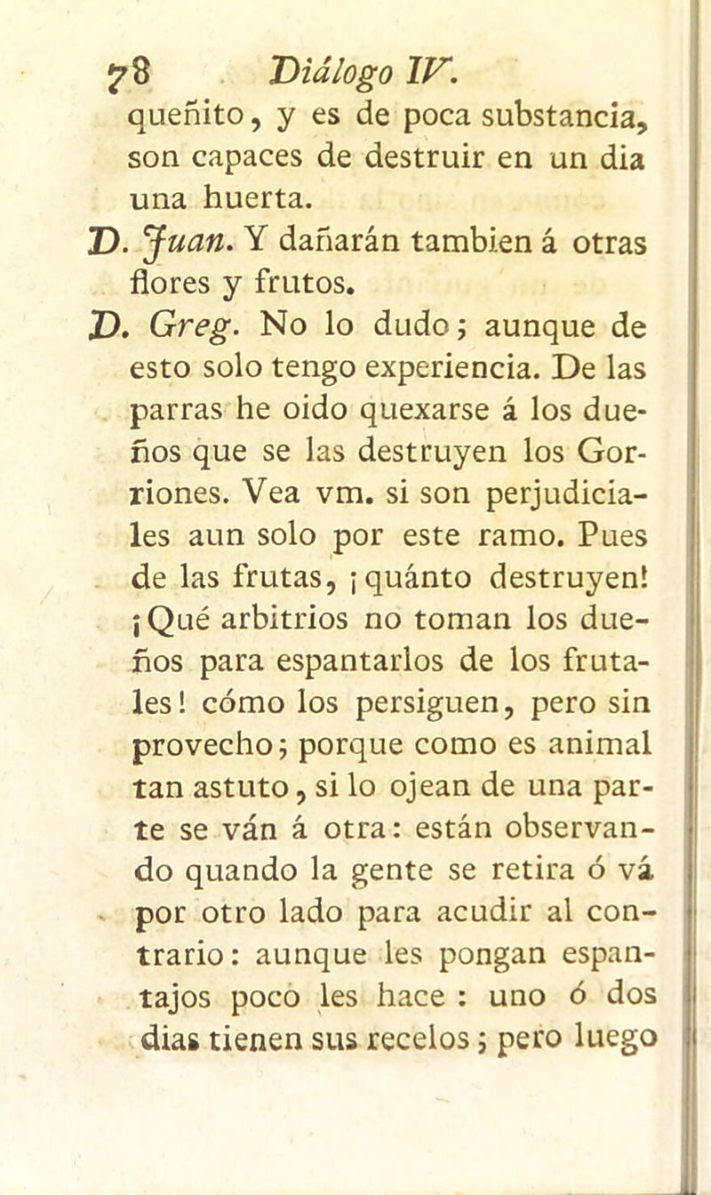 queñito, y es de poca substancia, son capaces de destruir en un dia una huerta. D. J uan. Y dañarán también á otras flores y frutos. D. Greg. No lo dudo; aunque de esto solo tengo experiencia. De las parras he oido quexarse á los due- ños que se las destruyen los Gor- riones. Vea vm. si son perjudicia- les aun solo por este ramo. Pues de las frutas, ¡ quánto destruyen! ¡Qué arbitrios no toman los due- ños para espantarlos de los fruta- les! cómo los persiguen, pero sin provecho; porque como es animal tan astuto, si lo ojean de una par- te se ván á otra: están observan- do quando la gente se retira ó vá por otro lado para acudir al con- trario : aunque les pongan espan- tajos poco les hace : uno ó dos dias tienen sus recelos; pero luego