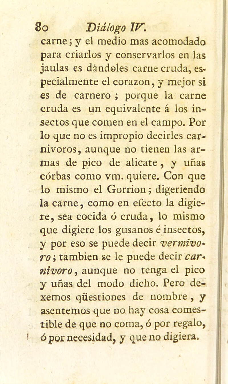 carne; y el medio mas acomodado para criarlos y conservarlos en las jaulas es dándoles carne cruda, es- pecialmente el corazón, y mejor si es de carnero ; porque la carne cruda es un equivalente á los in- sectos que comen en el campo. Por lo que no es impropio decirles car- nívoros, aunque no tienen las ar- mas de pico de alicate, y uñas córbas como vm. quiere. Con que lo mismo el Gorrión; digeriendo la carne, como en efecto la digie- re, sea cocida ó cruda, lo mismo que digiere los gusanos é insectos, y por eso se puede decir vermivo- roi también se le puede decir car» 5nivorOj aunque no tenga el pico y uñas del modo dicho. Pero de- xemos qüestiones de nombre , y asentemos que no hay cosa comes- tible de que no coma, ó por regalo, ó por necesidad, y que no digiera.