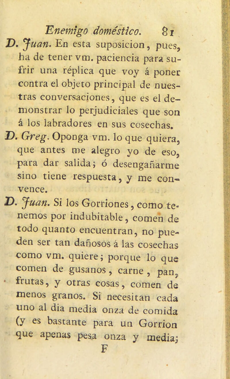 Z). Juan. En esta suposición, pues, ha de tener vm. paciencia para su- frir una réplica que voy á poner contra el objeto principal de nues- tras conversaciones, que es el de- monstrar lo perjudiciales que son á los labradores en sus cosechas. T). Greg. Oponga vm. lo que quiera, que antes me alegro yo de eso, para dar salida; ó desengañarme sino tiene respuesta, y me con- vence. V. Juan. Si los Gorriones, como te- nemos por indubitable, comen de todo quanto encuentran, no pue- den ser tan dañosos á las cosechas como vm. quiere; porque lo que comen de gusanos, carne , pan? frutas, y otras cosas, comen de menos granos. Si necesitan cada uno al dia media onza de comida (y es bastante para un Gorrión que apenas pesa onza y media; F