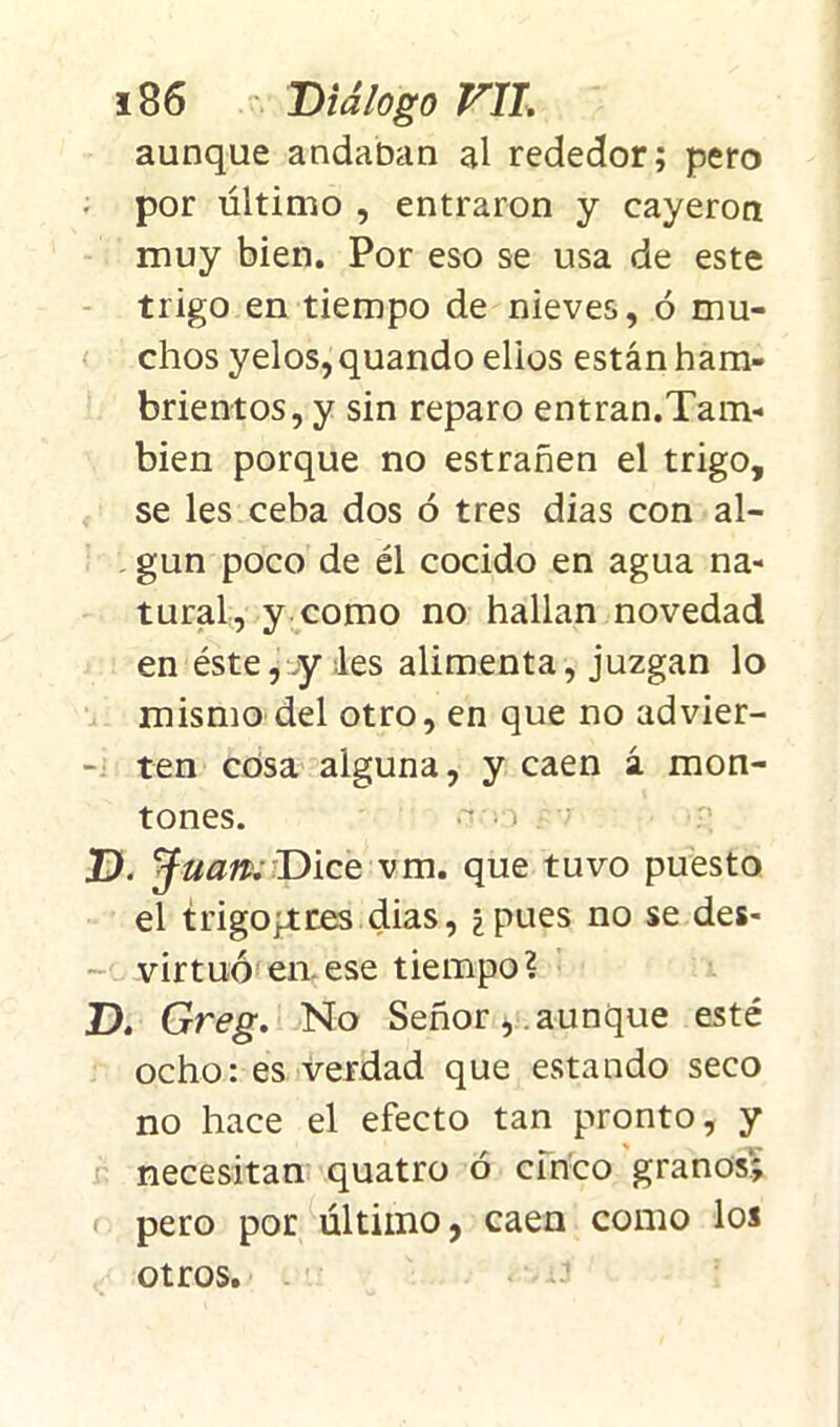 aunque andaban al rededor; pero • por último , entraron y cayeron muy bien. Por eso se usa de este trigo en tiempo de nieves, ó mu- chos yelos,quando elios están ham- brientos, y sin reparo entran.Tam- bién porque no estrañen el trigo, se les ceba dos ó tres dias con al- gún poco de él cocido en agua na- tural, y como no hallan novedad en éste, y les alimenta, juzgan lo mismo del otro, en que no advier- ten cósa aiguna, y caen á mon- tones. .-i D. J uan. Dice vm. que tuvo puesto el trigopites dias, ¿pues no se des- virtuó en. ese tiempo? D. Greg. No Señor, aunque esté ocho: es verdad que estando seco no hace el efecto tan pronto, y necesitan quatro ó cinco granos; pero por último, caen como los otros. « 1