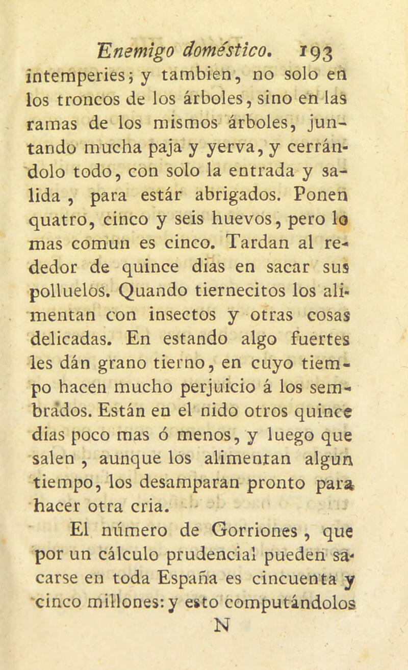 intemperies; y también, no solo en los troncos de los árboles, sino en las ramas de los mismos árboles, jun- tando mucha paja y yerva, y cerrán- dolo todo, con solo la entrada y sa- lida , para estár abrigados. Ponen quatro, cinco y seis huevos, pero lo mas común es cinco. Tardan al re- dedor de quince dias en sacar sus polluelos. Quando tiernecitos los ali- mentan con insectos y otras cosas delicadas. En estando algo fuertes les dán grano tierno, en cuyo tiem- po hacen mucho perjuicio á los sem- brados. Están en el nido otros quince dias poco mas ó menos, y luego que salen , aunque los alimentan algún tiempo, los desamparan pronto para hacer otra cria. El número de Gorriones, que por un cálculo prudencial pueden sa- carse en toda España es cincuenta y cinco millones: y esto computándolos N