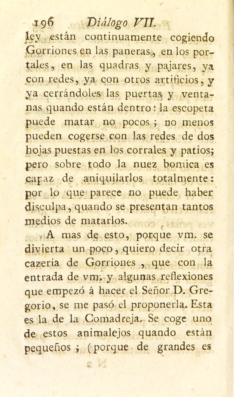 ley están continuamente cogiendo Gorriones en las paneras , en los por- tales, en las quadras y pajares, ya con redes, ya con otros artificios, y ya cerrándoles las puertas y venta- nas quando están dentro: la escopeta puede matar no pocos ; no menos pueden cogerse con las redes de dos hojas puestas en los corrales y patios; pero sobre todo la nuez bomica es capaz de aniquilarlos totalmente: por lo que parece no puede haber disculpa, quando se presentan tantos medios de matarlos. ,A mas de esto, porque vm. se divierta un poco, quiero decir otra cazería de Gorriones , que con la entrada de vm. y algunas reflexiones que empezó á hacer el Señor D. Gre- gorio, se me pasó el proponerla. Esta es la de la Comadreja. Se coge uno de estos animalejos quando están pequeños ; (porque de grandes es