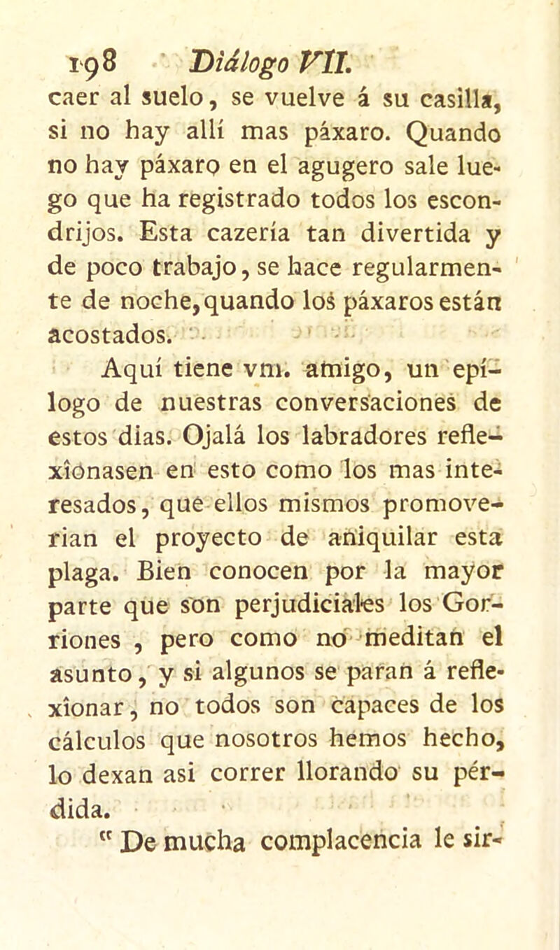caer al suelo, se vuelve á su casilla, si no hay allí mas páxaro. Quando no hay páxaro en el agugero sale lue- go que ha registrado todos los escon- drijos. Esta cazería tan divertida y de poco trabajo, se hace regularmen- te de noche, quando los páxaros están acostados. Aquí tiene vm. amigo, un epí- logo de nuestras conversaciones de estos dias. Ojalá los labradores refle- xionasen en esto como los mas inte- resados, que ellos mismos promove- rían el proyecto de aniquilar esta plaga. Bien conocen por la mayor parte que son perjudiciales los Gor- riones , pero como no meditan el asunto, y si algunos se paran á refle- xionar , no todos son capaces de los cálculos que nosotros hemos hecho, lo dexan asi correr llorando su pér- dida. tc De mucha complacencia le sir-