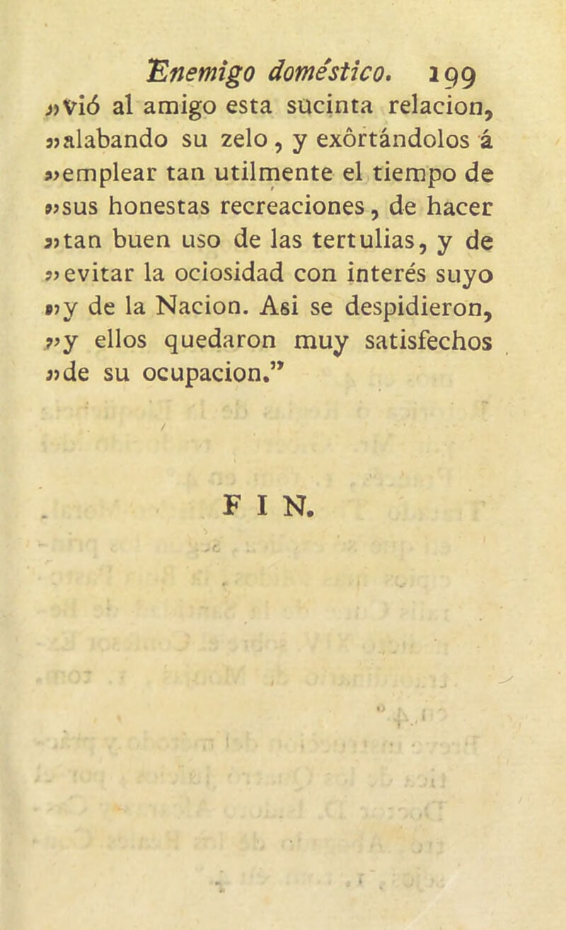 «vió al amigo esta sucinta relación, «alabando su zelo , y excitándolos á «emplear tan utilmente el tiempo de «sus honestas recreaciones, de hacer 35tan buen uso de las tertulias, y de «evitar la ociosidad con interés suyo pjy de la Nación. Asi se despidieron, «y ellos quedaron muy satisfechos «de su ocupación.” F I N. ..! j ; i