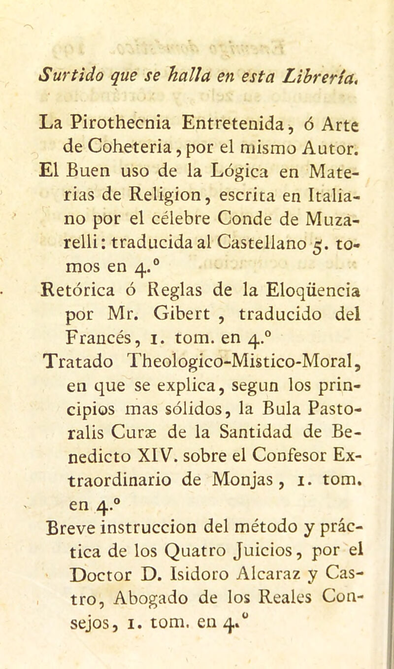 Surtido que se halla en esta Librería, La Pirothecnia Entretenida, ó Arte de Coheteria, por el mismo Autor. El Buen uso de la Lógica en Mate- rias de Religión, escrita en Italia- no por el célebre Conde de Muza- relli: traducida al Castellano s¡. to- mos en 4.0 Retórica ó Reglas de la Eloqüencia por Mr. Gibert , traducido del Francés, 1. tom. en 4.0 Tratado Theologico-Mistico-Moral, en que se explica, según los prin- cipios mas sólidos, la Bula Pasto- ralis Curas de la Santidad de Be- nedicto XIV. sobre el Confesor Ex- traordinario de Monjas, 1. tom. en 4.0 Breve instrucción del método y prác- tica de los Quatro Juicios, por el Doctor D. Isidoro Alcaraz y Cas- tro, Abogado de los Reales Con- sejos, 1. tom. en 4.0