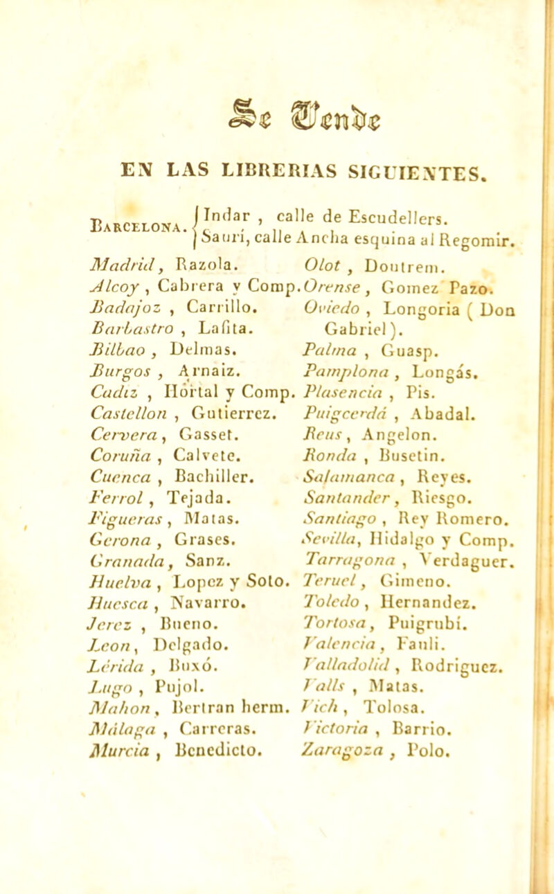 EN LAS LIBRERIAS SIGUIENTES _ Indar , cal Barcelona./,. . I Satín, calle Madrid, Razóla. Alcoy , Cald era y Comp Badajoz , Carrillo. Barbastro , La (i [a. Bilbao , Delmas. Burgos , A rnaiz. Cádiz , Hórtal y Comp. Castellón , Gutiérrez. Cernerá, Gasset. Coruña , Calvete. Cuenca , Bachiller. Ferrol , Tejada. Figueras , Ma tas. Gerona , Grases. Granada, Sanz. Huelva , López y Soto. Huesca , Navarro. Jerez , Bueno. J^con, Delgado. Lérida , Buxó. Lugo , Pujol. Mahon, Bertrán herm. Málaga , Carreras. Murcia , Benedicto. le de Escudellers. Ancha esquina ai Regomir. Olot , Doutrem. .Orense, Gómez Pazo. Oviedo , Longorla ( Don Gabriel ). Palma , Guasp. Pamplona , Longás. Plasencia , Pis. Pttigcc'dá , A badal. Beus, Angelón. Ponda , Busetin. Salamanca, Reyes. Santander, Riesgo. Santiago , Rey Romero. Sevilla, Hidalgo y Comp. Tarragona , Verdaguer. Teruel, G i m en o. Toledo, Hernandez. Tortosa, Puigrubí. Valencia, Fanli. T'alladolid, Rodriguez. Va lis , Matas. Vic/i, Tolosa. Victoria , Barrio. Zaragoza , Polo.